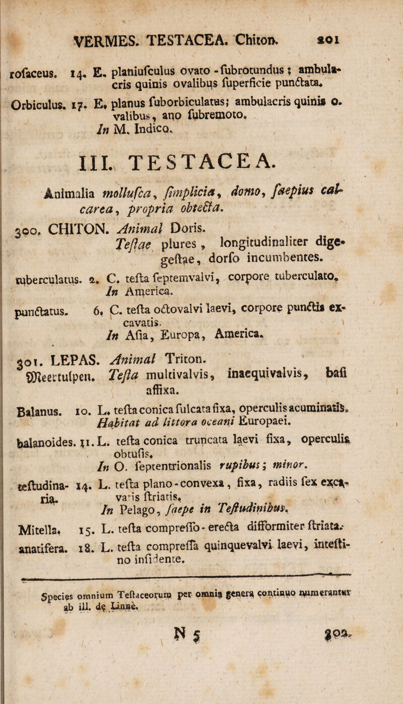 x ' - \ . . rofaceus. 14, E. planiufculus ovato - fubrotundqs ; ambula* eris quinis ovalibus fuperficie pundata. Orbiculus. 1?, Ea planus fuborbiculatus; ambulacris quinis o. vatibus, aqp fubremoto* In M. Indico. III. TESTACEA. Animalia mollufca, fimplicia, domo, faepius caU carea, propria obtefta. 300. CHITON. Animal Doris. Teflae plures, longitudinaliter dige* geftae, dorfo incumbentes. ruberculatus. a. C. tefta feptemvalvi, corpore tuberculato. In America. pnnftatus. 6, C. tefta oftovalvi laevi, corpore punfti» «- cavatis. In Afia, Europa, America. 0 301. LEPAS. Animal Triton. SEReectulperu Tefta mulcivalvis, inaequi valvis, bafl affixa. Balanus, io. L. tefta conica fulcata fixa, operculis acuminatis. Habitat ad Ut tora oceani Europaei. balanoides. ;i.L. tefta conica truncata laevi fixa, operculi* obtufis. In O. feptentrionalis rupibus; minor. teftudina- X/|. L. tefta plano - convexa, fixa, radiis fex exc** ria. varis ftriatis. In Pelago, faepe in Teftudinihm. Mitella* 15. L. tefta comprefto- ereda difformiter ftriata.* anatifera. 18. L. tefta compreffa quinquevalvi laevi, intefti- no infigente. Species omnium Teftaceorum per omni» gener» coitfinuo lyjmeranmr ab ili. d$ Linn£. 1 '■ , . v«' '• ' ‘ ; ' . •, v ' M § $ps.