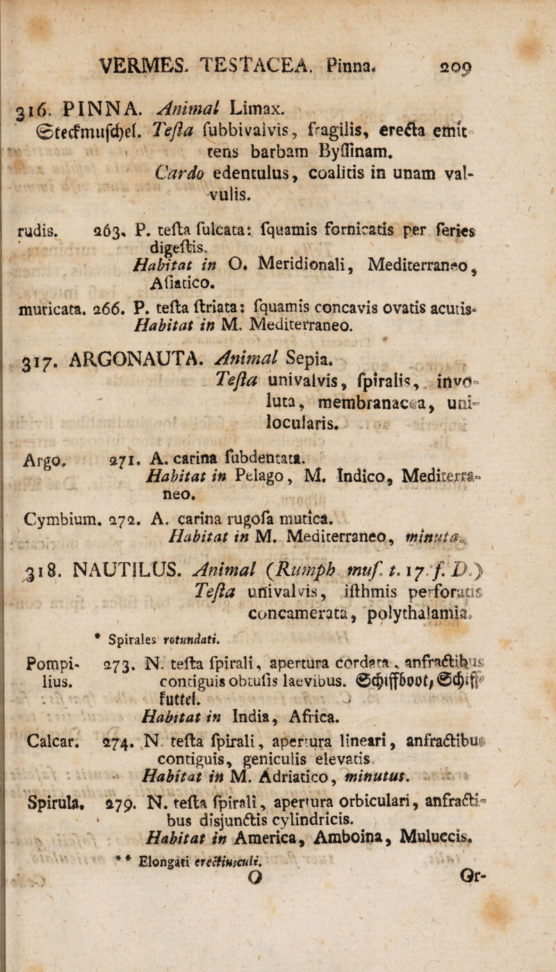 20 9 316. PINNA. Animal Limax. ©£ecfmufcf)ef. Tefta fubbi valvis, fragilis, erefla emit¬ tens barbam Byffinam. Cardo edentulus, coalitis in unam val¬ vulis. rudis. <263* P. tefta fulcatat fquamis fornicatis per feries Habitat in O* Meridionali, Mediterraneo, Afiatico. muricata. 266. P. tefta ftriata: fquamis concavis ovatis acutis* Habitat in M. Mediterraneo. 317. ARGONAUTA. Animal Sepia* Tefta univaivis, fpiralis, invo¬ luta, membranacea, uni» locuiaris. Argo. 271» A. carina fubdentatt. Habitat in Pelago, M. Indico, Mediterti- neo* Cymbium. <27a. A. carina rugofa mutica. Habitat in M. Mediterraneo, minui 318. NAUTILUS. Animal (Rumph tnufit.i? f Tefta univaivis, ifthmis perforatis concamerata, polytHalamla* * Spirales rotundati. Pompi* 273. N. tefta fpirali, apertura cordata , anfractibus lius. contiguis obtufis laevibus. - futfri. ^ 0 Habitat in India, Africa. Calcar. 474. N tefta fpirali, apertura lineari, anfractibus contiguis, geniculis elevatis Habitat in M. Adriatico, minutus. Spirula. 1179. N. tefta fpirali, apertura orbiculari, anfra&T * bus disjun&is cylindricis. Habitat in America, Amboina, Muluccib, * * Elongari tnctiusculi. O Or-