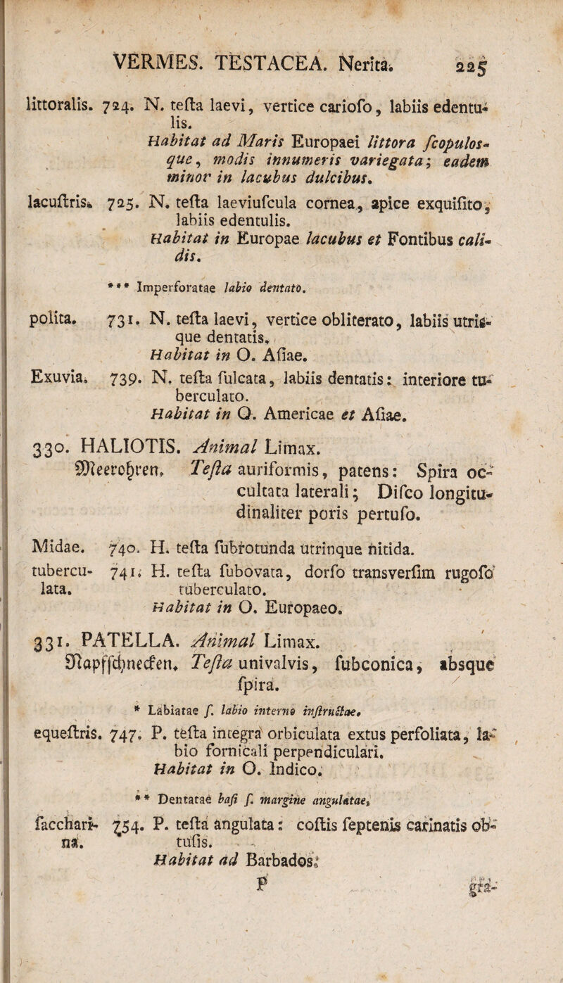 littoralis. 724. N. terta laevi, vertice cariofo, labiis edentur lis. Habitat ad Maris Europaei littora fcopulos- que, modis innumeris variegata; eadem minor in lacubus dulcibus. lacurtris* 725. N. terta laeviufcula cornea , apice exquifito, labiis edentulis. Habitat in Europae lacubus et Fontibus calU dis. *•* Imperforatae labio dentato. polita, 731, N. terta laevi, vertice obliterato, labiis utrim¬ que dentatis. Habitat in O. Artae. Exuvia. 739. N. terta fulcata, labiis dentatis: interiore tu- berculato. Habitat in Q. Americae et Artae. ■ ' i 330. HALIOTIS. Animal Limax. erofnm Tejla auriformis, patens: Spira oc¬ cultata laterali; Difco longitu- dinaliter poris pertufo. Midae. 740, H. terta fubfotunda utrinque nitida. tubercu- 741. H. terta fubovata, dorfo transverfim rugofo lata. tuberculato. Habitat in O, Europaeo. 331. PATELLA. Animal Limax. £ftapffd;necfen* univalvis, fubconica, absque jfpira. * Labiatae f. labio interno ivjlruciae, equertris. 747. P. terta integra orbiculata extus perfoliata, Ia-' bio fornicali perpendiculari. Habitat in O. Indico. facchari* tii. ? . * * Dentatae bafi f. margine angulatae,, £54. P. terta angulata: cortis feptenis carinatis ob« turts. Habitat ad Barbadosl P F*