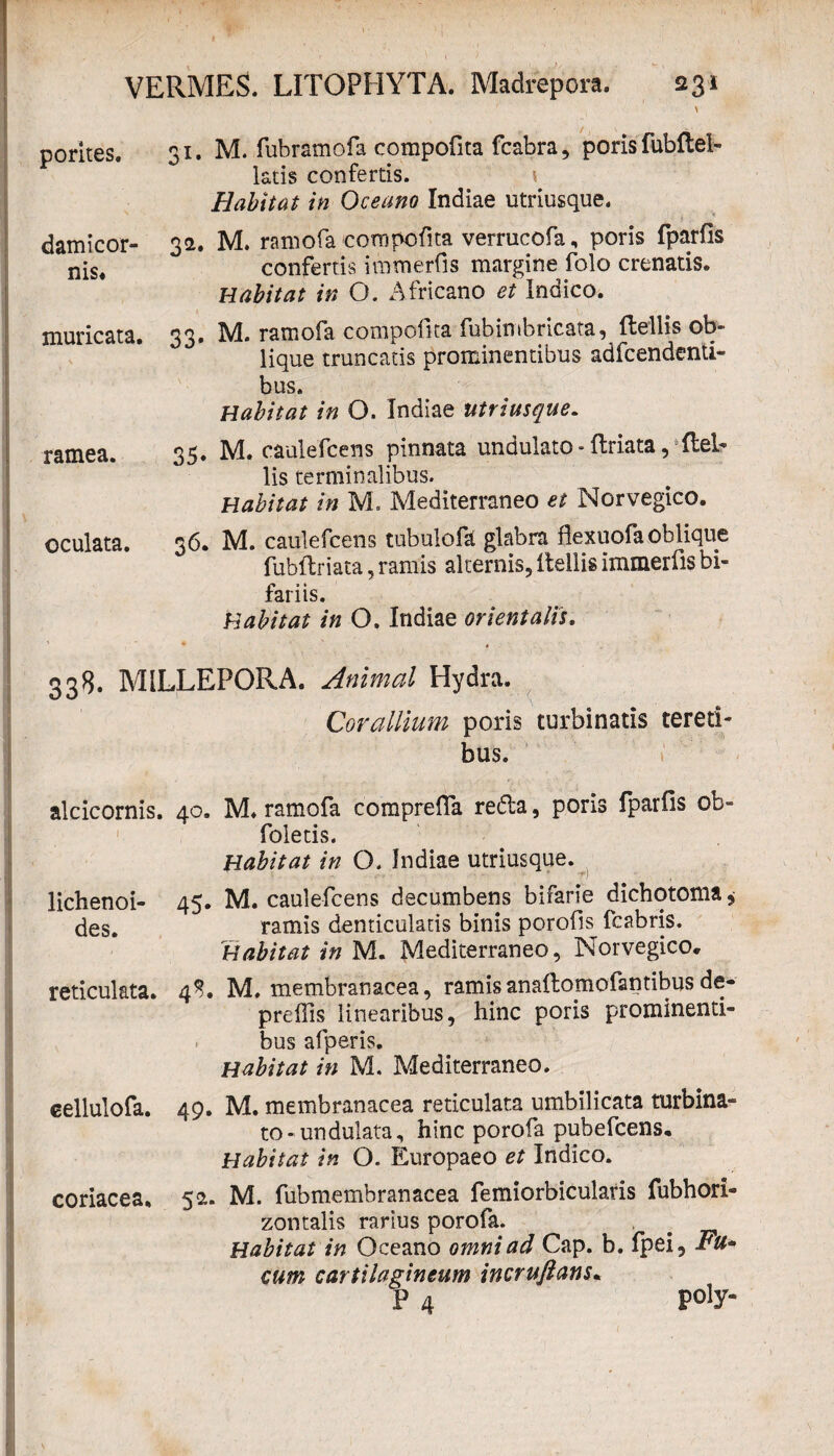 > pontes. damicor- nis* muricata. ramea. oculata. 31. M. fubramofa compofita fcabra, poris fubftel- latis confertis. 5 Habitat in Oceano Indiae utriusque. 32». M. ramofa'compofita verrucofa, poris fparfis confertis immerfis margine folo crenatis. Habitat in O. Africano et Indico. 33, M. ramofa compofita fubimbricata, ftellis ob¬ lique truncatis prominentibus adfcendenti- bus. Habitat in O. Indiae utriusque. 35. M. caulefcens pinnata undulato - ftriata, ftel¬ lis terminalibus. Habitat in M. Mediterraneo et Norvegico. 36. M. caulefcens tubulofa glabra fexuofa oblique fubftriata, ramis alternis, ftellis immerfis bi¬ fariis. Habitat in O. Indiae orientalis. 338. MILLEPORA. Animal Hydra. Corallium poris turbinatis tereti¬ bus. alcicornis. lichenoi¬ des. reticulata. 40. M. ramofa comprefia refla, poris fparfis ob- foletis. Habitat in O. Indiae utriusque. 45. M. caulefcens decumbens bifarie dichotoma, ramis denticulatis binis porofis fcabris. Habitat in M. Mediterraneo, Norvegico* 4$. M. membranacea, ramis anaftomofantibus de- preffis linearibus, hinc poris prominenti¬ bus afperis. Habitat in M. Mediterraneo. eellulofa. coriacea. 49. M. membranacea reticulata umbilicata turbina¬ to-undulata, hinc porofa pubefcens. Habitat in O. Europaeo et Indico. 52. M. fubmembranacea femiorbicularis fubhori- zontalis rarius porofa. # Habitat in Oceano omni ad Cap. b. fpei, Fu* cum cartilagineum incruftans. p 4 poiy-