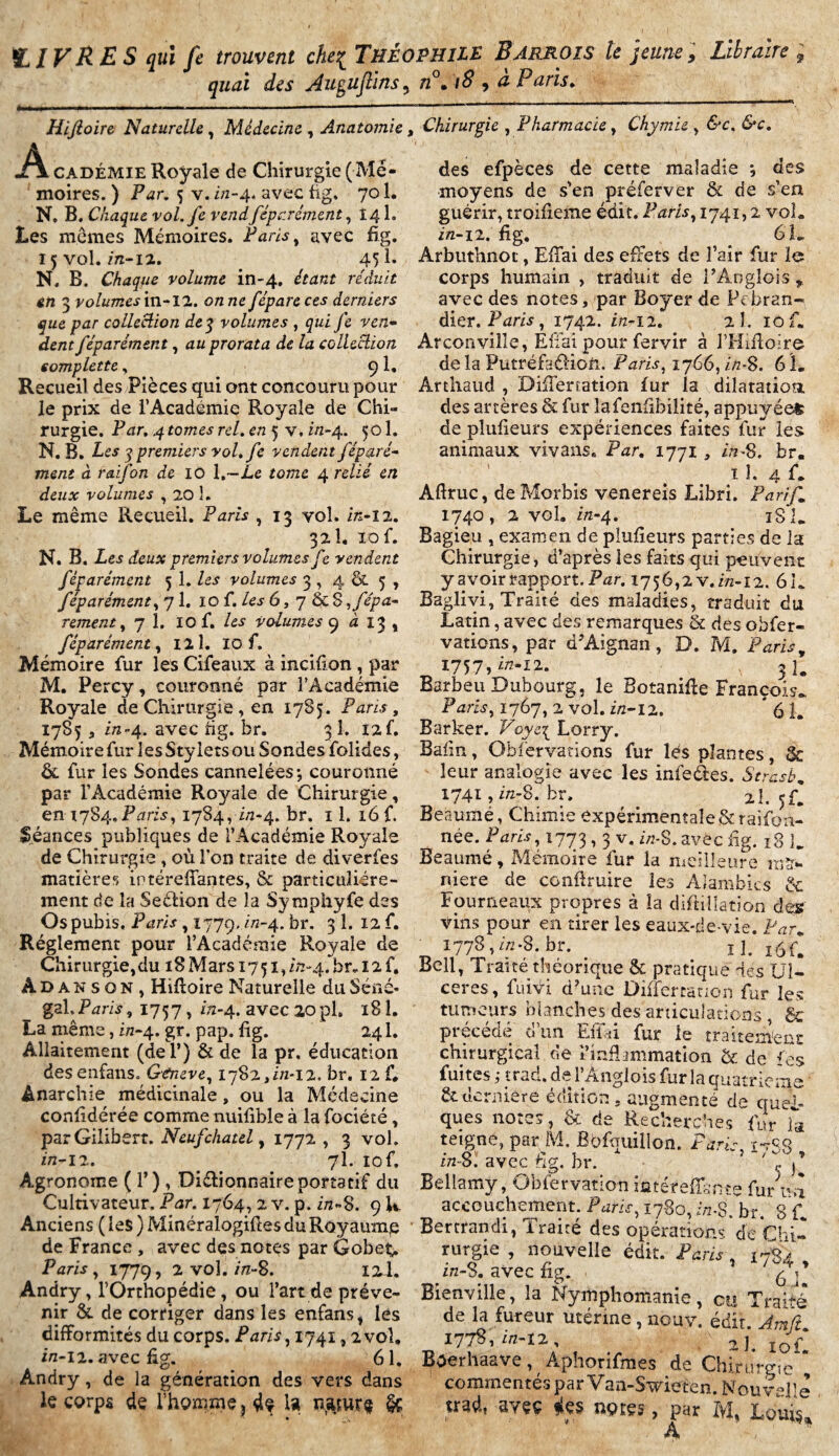 LIVRES qui fe trouvent che{ THÉOPHILE Barrois le jeune. Libraire , quai des Auguftins, n°. 18 , a Paris. Hiftoire Naturelle, Médecine , Anatomie -Â cadéMie Royale de Chirurgie ( Mé¬ moires. ) Par. 5 v, in-4. avec fig. 701. N, B. Chaque vol.fe vend féparément, 14 h Les mômes Mémoires. Paris, avec fig. 15 vol. m-12. . 451. N. B. Chaque volume in-4. étant réduit en 3 volumes m-11. on ne féparcces derniers que par colleclion de 3 volumes , qui Je ven¬ dent j'éparèment, au prorata de la colleclion complette, 9 1, Recueil des Pièces qui ont concouru pour le prix de l’Académie Royale de Chi¬ rurgie. Par. 4 tomes rel. en 5 v, f/2-4. 501. N. B. Les 3 premiers vol.fe vendent féparé- ment à raifon de 10 1 .—Le tome 4 relié en deux volumes , 20 î. Le même Recueil. Paris , 13 vol. 2/2-12. 32 î. 10 f. N. B. Les deux premiers volumes fe vendent fèparément 5 î. les volumes 3 , 4 & 5 , féparément, 71. 10 f. les 6, 7 & 8 -, f épu¬ rement y 7 1. IO f. volumes 9 4 13 , féparément, I2Î. 10 f. Mémoire fur les Cifeaux à incifion , par M. Percy, couronné par l’Académie Royale de Chirurgie , en 1785. Paris, 1785 a in-4. avec fig. br. 3 1. 12U Mémoire fur les Stylets ou Sondes folides, & fur les Sondes cannelées-, couronné par l'Académie Royale de Chirurgie, en xyS^. Paris,1784, 7/1-4. br. il. i6f. Séances publiques de l’Académie Royale de Chirurgie , où l'on traite de diverfes matières irtéreffantes, & particuliére¬ ment de la Section de la Symphyfe des Os pubis, Paris , 1779. in-4. br. 3 1. 12 f. Réglement pour l’Académie Royale de Chirurgie, du 18 Mars 1751, 2/2-4. br* 12 f. A D a n s o N , Hiftoire Naturelle du Séné* gai,P^r/5, 1757, 772-4. avec 20pl. 181. La même, in-4. gr. pap. fig. 241. Allaitement (del’) & de la pr, éducation des enfans. Gtneve, 1782,2/2-12. br. 12 f. Anarchie médicinale, ou la Médecine conlidérée comme nuifible à la fociété, parGilibsrt. Neufchatel, 1772 , 3 vol, in—12. . 7I. 10 f. Agronome ( T) , Dictionnaire portatif du Cultivateur. Par. 1764, 2 v. p. f/2-8. 9 U Anciens ( les ) Minéraîogifles du Royaump de France , avec des notes par Gobeu Paris, 1779, 2 vol. 171-S. lil. Andry, l’Orthopédie, ou l’art de préve¬ nir & de corriger dans les enfans, les difformités du corps. Paris, 1741,2 vol, in-11. avec fig. 61. Andry, de la génération des vers dans le corps de l’homme, dç U §ç * « Chirurgie , Pharmacie, Chymie , 6*c. des efpèces de cette maladie *, des moyens de s’en préferver & de s’en guérir, troifieme édit. Paris, 1741,2 vol. in-11. fig, 6 L Arbuthnot, EfTai des effets de l’air fur le corps humain , traduit de i’Anglois „ avec des notes, par Boyer de PVbran- dier. Paris , 1742. 2/2-12. 2 1. 10 f. Arconville, EfTai pour fervir à l’Hiftoire delà PutréfaéHon. F ans, 1766,2/2-8. 61. Ârthaud , DifTerration fur la dilatation des artères & fur îafenfibiiité, appuvéet de pîufieurs expériences faites fur les; animaux vivans. Par. 1771, 2/2-8. br. 11. 4 f. Aftruc, deMorbis venereis Libri. P a r<f- 1740, 2 vol. 2/2-4. 181. Bagieu , examen de pîufieurs parties de la Chirurgie, d’après les faits qui peuvent y avoir rapport. Par. 1756,2 V. in-12. 61. Baglivi, Traité des maladies, traduit du Latin, avec des remarques & des obfer- vations, par d’Aignan, D. M. Paris, I757,i/z-i2. 3 R Barbeu Bubourg, le Botanifie François P2zrf5} 1767, 2 vol. f/2-12. * 61. Barker. Voye3 Lorry. Baiin, Observations fur lés plantes, Sc leur analogie avec les inleéies. Serasb, 1741,2/2-8. br. al. 5G Beaumé, Chimie expérimentale&raifon- née. /Vf?, 1773 -» 3 v« «**S. avec fig. 18 L Beaumé, Mémoire fur la meilleure ma¬ niéré de conftruire les Alambics & Fourneaux propres à la diftillation des Vins pour en tirer les eaux-de-vie. Par„ 1778,2/2-8. br. . ï î. i6f. Bell, Traité théorique & pratique des Ul¬ cérés, fuiyi d’une Differcatipn fur les tumeurs blanches des articulations , & précédé d’un EfTai fur le traitement chirurgical de Viaflammation & de fes fuites ; trad. de l’Ânglois fur la quatrième &.tK.rniere édition, augmenté de quel¬ ques notes, & de Recherches fur la teigne, par M. Bpfquillon. FWu, î~/S8 in-s: avec fig. br. } 'A’ Bellamy, Obfervation iûtéreffsnte fur Ai accouchement. 1780,2/2-8. br. 8 C Bertrand!, Traité des opérations de Chi¬ rurgie , nouvelle édit. Paris■ 1784' z/z-S. avec fig. Bienville, la Nymphomanie, cy Traité de la fureur utérine, nouv. édit. I778, 2/2-12. 2 J. lof Boerhaave, Aphorifmes de Chirurgie commentés par Van-Swieten. Nouvelle uad, avçç fies nçres, par M, Louis* A