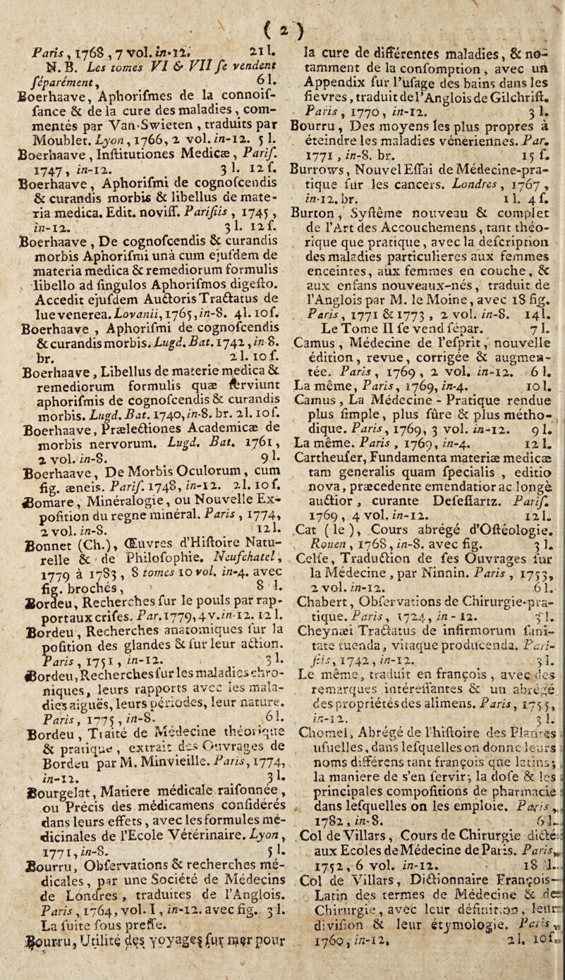 Paris , 1768 , 7 vol. in*lit 2.11. N. B. Les tomes VI & VII fe vendent féparément, 61. Boerhaave, Aphorifmes de la connoif- fance & de la cure des maladies, com¬ mentés par Van-Swîeten , traduits par Moublet. Lyon, 1766, 2 vol. ira-12. 51. Boerhaave , Inffitutiones Medicæ, Tarif. 1747, in-12. _ > 31. 12 f. Boerhaave , Aphorifmi de cognofcendis & curandis morbis & libellus de mate- xia medica. Edit, noviff. Parifiis , 1745, ira-12. ^ 1. 12 f. Boerhaave , De cognofcendis 6c curandis morbis Aphorifmi unà cum ejufdem de materia medica & remediorum formulis libelio ad fmgulos Aphorifmos digefto. Accedit ejufdem AudorisTradatus de luevenerea.Aorraraii, 1765,^-8. 4L lof. Boerhaave , Aphorifmi de cognofcendis 6c curandis morbis. Lugd. Bat. 1742, ira S. br. 2,1.10 f. Boerhaave, Libellus de materie medica 6c remediorum formulis quæ rerviunt aphorifmis de cognofcendis & curandis morbis. Lugd.Bat. 1740, ira-8. br. 2I. lof. Boerhaave, Prælediones Academicæ de morbis nervorum. Lugd. Bat. 1761, 2. vol. ira-8. 9 L Boerhaave, De Morbis Oculorum, cum fig. æneis. Parif. I74*L ira-12. 2I. iof. Æomare, Minéralogie, ou Nouvelle Ex- pofition du régné minéral. Paris , 1774, 2 vol. ira-8. 121. Bonnet (Ch.), Œuvres d’Hiftoire Natu¬ relle 6e ' de Philofophie. Neufchatel, 1779 à 1783 , 8 tomes 10 vol. in-4. avec fig. brochés, S L Bordeu, Recherches fur le pouls par rap- portauxcrifes.Prar.i779,4v.ira-i2.12 1. Bordeu, Recherches anatomiques fur la pofition des glandes 6c fur leur aélion. Paris , 1751, ira-12. 3 L ®ordeu,R.echerchesfur les maladies chro¬ niques, leurs rapports avec les mala¬ dies aiguës, leurs périodes, leur nature. Paris f 1775 , ira-8. 61. Bordeu, Ttaité de Médecine théorique 6c pratique , extrait des Ouvrages de Bordeu par M. Min vieille. Paris, 1774, ira-12. . 3L Bourgelat, Matière médicale raifonnée, ou Précis des médicamens confidérés dans leurs effets, avec les formules mé¬ dicinales de l’Ecole Vétérinaire. Lyon, 1771, ira-8. 5L Bourru, Obfervations 6c recherches mê¬ la cure de différentes maladies, & no¬ tamment de la confomption , avec un Appendix fur l’ufage des bains dans les fièvres, traduit de VÀnglois de Gilchrift. Paris , 1770 , ira-12. 3 1. Bourru, Des moyens les plus propres à éteindre les maladies vénériennes. Parm 1771 , ira-8. bi*. 15 f. Burrows, NouvelEffai de Médecine-pra¬ tique fur les cancers. Londres, 1767 , ira-12.br. il. 4f. Burton, Syftême nouveau 6c complet de l’Art des Accoucliemens, tant théo¬ rique que pratique, avec la defcription des maladies particulières aux femmes enceintes, aux femmes en couche, 6c aux en fans nou veaux-nés, traduit de l’Anglois par M. le Moine, avec 18 fig. Paris, 1771 6c 1773 » 2 vo** 14I. Le Tome II fe vend fépar. 7 1. Camus, Médecine de l’efprit, nouvelle édition, revue, corrigée 6c augmen¬ tée. Paris, 1769, 2 vol. ira-12. 61. La même, Paris, 1769, ira-4. 101. Camus , La Médecine - Pratique rendue plus Bmple, plus fûre & plus métho¬ dique. Paris, 1769, 3 vol. ira-12. 9 I. La même. Paris , 1769, ira-4. 12.1. Cartheufer, Fundamenta materiæ medicas tam generalis quam fpecialis , editio nova, præcedente emendatiorac longé audior, curante Defefîartz. Parif 1769 , 4 vol. ira-12. ^ 12 L Cat ( le ), Cours abrégé d’Offéologie. Rouen , 1768, ira-8. avec fig. 3 L Celle, Tradudion de fes Ouvrages fur la Médecine , par Ninnin. Paris , 1753, 2 vol. ira-12. 61. Chabert, Obfervations de Chirurgie-pra¬ tique. Paris, 1724, ira - 12. 3 L Cheynæi Tradatus de infirmorum fiini- tate tuenda, vitaque produeenda. Pari- fis, 1742, ira-12. ^ 3I. Le même, traduit en françols , avec des remarques intéreflantes 6c un abrégé despropriétésdes alimens. Paris, 175 5, ira-12. 3 1. Chotnel, Abrégé de Ihifioire des Plaritês ufuelîes, dans lefquelleson donne leurs noms différens tant françois que latins; la maniéré de s’en fervir; la dofe & les principales compofitions de pharmacie dans lefquelles on les emploie. Pafis „ 1782, ira* 8. . 61- . Col de Villars, Cours de Chirurgie didé; aux Ecoles de Médecine de Paris. Par. IS, dicales, par une Société de Médecins de Londres, traduites de l’Ânglois. Paris ,1764, vol. I, ira-12. avec fig. 3 1. La fuite fous preffe. four-ru, Utilité des yoyagef jfirç rnçr pour 1752, 6 vol. ira-12. « 18 !.. Col de Villars, Didionnaire François- Latin des termes de Médecine 6c de: Chirurgie , avec leur définition , leur divifion 6c leur étymologie. Paris ^ 1760j ira-12, al. lOfjî