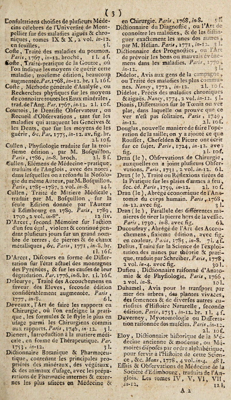 I Eonfultations choifies de pîufieurs Méde¬ cins célébrés de l’Univerlité de Mont¬ pellier fur des maladies aiguës & chro¬ niques , tomes IX & X, 2 vol. in-12. en feuilles, 5 h Cofle, Traité des maladies du poumon. Paris, 1767 , in-i 2. broché, il. 4-f. Cofle , Traité-pratique de la Goutte, où l’on indique les moyens de guérir cette maladie { troifieme édition, beaucoup augmentée.F^r.1768, z/2-12. br. 11. i6f. Colle , Méthode générale d’Analyfe , ou Recherches phyfiques fur les moyens de connoître toutes les Eaux minérales, trad.del’Ang.Par. 1767,2/2*12. 2l. iof. Courtois , le Dentifle Observateur , ou Recueil d’Obfervations , tant fur les maladies qui attaquent les Gencives 8c les Dents, que fur les moyens de les guérir, &c. Par* 1775, in-12. av. fig. br. 2I. lof. Cul!en , Phyfiologie traduite fur la troi¬ fieme édition , par M. Bofquillon. Paris , 1786, z/2-8. broch. al. 8 f. Cuîlen, Elémens de Médecine -pratique, traduits de l’Angîois , avec des notes , dans lefquellcs on a refondu la Nofolo- gie du même Auteur, par M. Bofquillon. Paris, 1785—1787, % vol. i/z-8. 14 î. Cullen, Traité de Matière Médicale , traduit par M. Bofquillon , fur la feule Edition donnée par l’Auteur à Edimbourg en 1789. Paris, 1789, 1790,2 vol. in-8°. 12 liv. D’Areet, fécond Mémoire fur l’aélion d’un feu égal, violent & continué pen¬ dant pîufieurs jours fur un grand nom¬ bre de terres , de pierres & de chaux métalliques , &ç. Paris, 1771, z/z-§, br. il. i6f. D’Arcet, Difcours en forme de Differ- tation fur l’état aéluei des montagnes des Pyrénées, & fur les caufesde leur dégradation. Par. 1776,2/2-8. hr. 11. 16 f. Deleurye, Traité des Accouchemens en faveur des Eleves, fécondé édition confidérablement augmentée. Paris , 1777,2/1-8. 61. Peveaux, l’Art de faire les rapports en Chirurgie, où l’on enfeigne la prati¬ que , les formules & le llyle le pins en ufage parmi les Chirurgiens commis aux rapports. Paris , 1746, in-12. 3 1. Dienert, Introduélion à la matière médi¬ cale , en foi me de Thérapeutique. Par. 1753,2/2-12. . 31. Diélionnaire Botanique & Pharmaceu¬ tique, contenant les principales pro¬ priétés des minéraux, des végétaux, & des animaux d’ufage, avec les prépa¬ rations de Pharmacie internes & exter¬ nes les plus ulitées en Médecine & r en Chirurgie. Paris, 1768 ,2/2*8. V» Diélionnaire du Diagnoflic , ou l’Art de connoître les maladies,, & de les âiftin- guer exaélement les unes des autres , par M. Hélian. Paris, 1771 > 2/2-I2. .% U Diélionnaire des PrognofHcs, ou 1 Art de prévoir les bons ou mauvais é verte - mens dans les maladies. Pavis, 1770 ^ 2/2-1 2. 3 Didelot, Avis aux gens de la campagne t ou Traité des maladies les plus Commu¬ nes. Nancy , 1772, 2/2-12. 2h 10 I * Didelot, Précis des maladies chroniques & aiguës. Nancv , 1774,2 vol. 2/2-12. 5 î- Dionis, Differtation fur le Tœnia ou ver plat, dans laquelle an prouve que ce ver n’eil pas folitaire, Paris , 1749,» 2/2-12. 2 1. loi® Douglas , nouvelle maniéré de faire l'opé¬ ration de la taille; on y a ajouté ce que Rouffet, Chefelden & Pietre ont écrit fur ce fujet. Paris, 1724, 2/2 *12. ave'- fig. 2l. lof. Dran (le), Obfervations de Chirurgie, auxquelles on a joint pîufieurs Obfer¬ vations. Paris, 1731,2 vol. 2/7-12. 61® Dran ( le ), Traité ou Réflexions tirées de la Pratique fur les plaies d’armes à feu , fec. éd. Paris, 1759, 2/2-12. 2I. 10 f. Dran ( le ), Abrégé économique de F Ana¬ tomie du corps humain. Paris y 1768, 2/1-12. avec fig. 3 1. Dran ( le ), Parallèle des différentes ma¬ niérés de tirer la pierre hors de la veine. Paris , 1730 , z/z-8. avec fig. 6k Ducoudray, Abrégé de l’Art des Accou¬ chemens , fixieme édition, avec fig. en couleur. Paris, 1785,2/2-8. 7I. 4F® Delius, Traité fur la Science de l’exploi¬ tation des mines par théorie & prati¬ que, traduit par Schreiber. Paris^ 1778, 2 vol. 2*22-4. avec fig. 301. Dufieu , Diélionnaire raifonné d’Anato- mie & de Phyfiologie. Paris, 1766 , 2 vol. 2/2-8. 101. Duhamel, Avis pour le tranfport par mer des arbres, des plantes vivaces* desfemences êç de diverfes autres <cu- riofités d’Hifloire Naturelle , féconda édition. Paris, 1753 , in-12. br. il. 4 f. Duverney, Myotomologle ou DiiTerta- tion raifonnée des mufcles. Paris, in-12. 2l. 10 f. Eloy , Diélionnaire hiflorique de la Mé¬ decine ancienne & moderne , ou Mé¬ moires dùpofés par ordre alphabétique, pour fervir à i’Hifloire de cette Scien¬ ce , &c. Mon s, 1778,4 vol. 222-4. 48 L Effais & Obfervations de Médecine de la Société d’Edimbourg, traduits de l’Àn- glois. Les tomes IV, Y, VI > VU t 12 k A 2