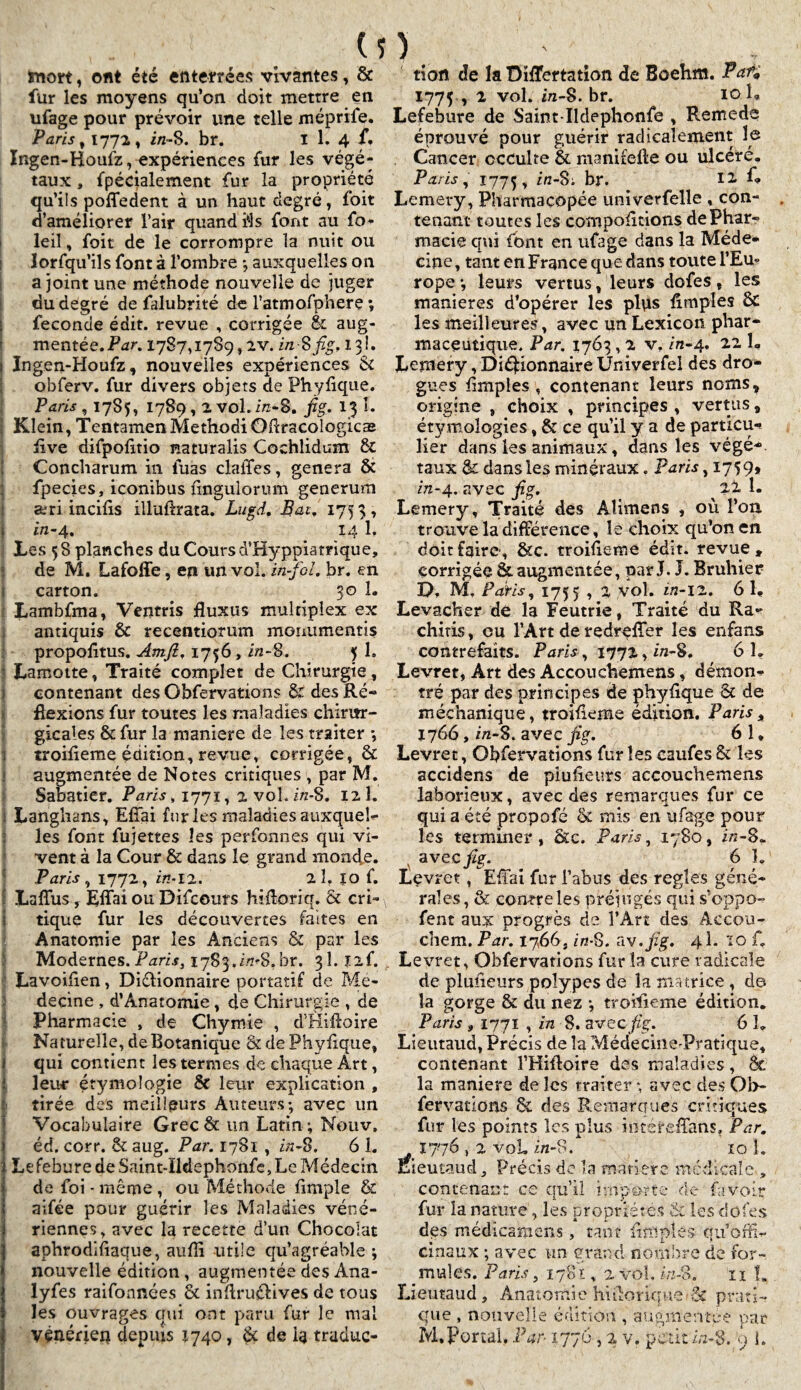 ïnort, ont été enterrées vivantes, Ôc fur les moyens qu’on doit mettre en ufage pour prévoir une telle méprile. Paris , 1772, in-S. br. I 1. 4 f. Ingen-Houfz, expériences fur les végé¬ taux , fpécialement fur la propriété qu’ils poffedent à un haut degré, foit d’améliorer l’air quand Us font au fo- leil, foit de le corrompre la nuit ou lorfqu’ils font à l’ombre ; auxquelles on a joint une méthode nouvelle de juger du degré de falubrité de ratmofpherç ; fécondé édit, revue , corrigée & aug¬ mentée. Par, 1787,1789,2V. in-Sfig, 13!. i Ingen-Houfz, nouvelles expériences & obferv. fur divers objets de Phyüque. Paris ,1785, 1789,2 vol. in-8. fig. 13 I. I Klein, TentamenMethodiOdracologicæ üve difpofitio naturalis Cochlidum 6c Concharum in tuas clalTes, généra Ôt | fpecies, iconibus fingulorum generum æri incifis illufoata. Lugd, Bat, 1753, in-4. 14 1, Les 58 planches du Cours d’Hyppiamque, de M. Lafoffe, en un vol. in-fol. br. en carton. 30 1. Lambfma, Ventris fluxus multiplex ex antiquis & recentiorum monumentis propolitus. Amft, 1756 , i/z-8. 5 1, : Lamotte, Traité complet de Chirurgie, contenant des Obfervations & des Ré- flexions fur toutes les maladies chiritr- gicales & fur la maniéré de les traiter -, troideme édition, revue, corrigée, & augmentée de Notes critiques , par M. Sabatier. Paris, 1771, 2 vol. i/z-8. 12 1. j Langhans, EfTai fur les maladies auxquels les font fujettes les perfonnes qui vi¬ vent à la Cour & dans le grand monde. Paris, 1772, «M2. 2Î, îo f. I Laflus, Effai ou Difcouts hifloriq. & cri¬ tique fur les découvertes faites en Anatomie par les Anciens & par les Modernes. Paris, ^S^.zVS.br. 3Î. ïif. Lavoiben, Diélionnaire portatif de Mé¬ decine , d’Ânatomie, de Chirurgie , de Pharmacie , de Chymie , d’Hiftoire Naturelle, de Botanique & de Phyfique, qui contient les termes de chaque Art, leur étymologie & leur explication , tirée des meilleurs Auteurs; avec un Vocabulaire Grec 6c un Latin ; Nouv, éd. corr. 8c aug. Par. 1781 , in-S. 6 1. Lefebure de Saint-ïldephonfe, Le Médecin de foi - même , ou Méthode {impie & aifée pour guérir les Maladies véné¬ riennes, avec la recette d’un Chocolat Iaphrodifiaque, aufîi utile qu’agréable ; nouvelle édition, augmentée des Ana- lyfes raifonnées & indru&ives de tous les ouvrages qui ont paru fur le mal tion de la ÜiÆertation de Boehm. Pai% 1775 , 2 vol. z/z-S. br. 10 U Lefebure de Saint-ïldephonfe , Remede éprouvé pour guérir radicalement le Cancer occulte 6c manifeüe ou ulcéré. Paris, 1775, br. 12 k Lemery, Pharmacopée univerfelle , con¬ tenant toutes les comportions de Phar¬ macie qui font en ufage dans la Méde¬ cine , tant en France que dans toute l’Eu* rope ; leurs vertus, leurs dofes , les maniérés d’opérer les plus {impies 6c les meilleures, avec im Lexicon phar¬ maceutique. Par. 1763,2 vt in-4. 22 I, Lemery, Dictionnaire Univerfel des dro¬ gues {impies, contenant leurs noms, origine , choix , principes , vertus, étymologies, & ce qu’il y a de particu-t lier dans les animaux, dans les végé-. taux 6c dans les minéraux. Paris ,1759» in-4. avec fig. ^ 22 1. Lemery, Traité des Aîimens , où l’on trouve la différence, le choix qu’on en doit faire, &c. troideme édit, revue» corrigée Ôc augmentée, par J. J. Bruhier D, M. Pâtis, 1755 , 2 vol. in-12. 6 1» Levacher de la Feutrie, Traité du Ra- chitis, eu l’Art de redrefîer les enfans contrefaits. Paris, 1772, z/z-S. 61. Levret, Art des Accouchemens, démon¬ tré par des principes de phydque 8c de méchanique, troideme édition. Paris , 1766, i/z-8. avec fig. 6 î * Levret, Obfervations fur les caufes & les accidens de piudeurs accouchemens laborieux, avec des remarques fur ce qui a été propofé & mis en ufage pour les terminer, Sce. Paris, 1780, i/z-8. avec fig. 6 h Levret, EfTai fur l’abus des réglés géné¬ rales , & courre les préjugés qui s’oppo- fent aux progrès de l’Art des Accou¬ chent. Par. 1766, in-8. Civ.fig. 41. ïo f, Levret, Obfervations fur la cure radicale de piudeurs polypes de la ma trice , de la gorge 6c du nez ; troideme édition. Paris » 1771 , in 8. avec fig. 6 h Lieutaud, Précis de la Médecine-Pratique, contenant fHiltoire des maladies, 6c la maniéré de les traiter *, avec des Ob¬ fervations 6c des Remarques critiques fur les points les plus intéreffans. Par. 1776,2 voL i/z-8. 10 î. Éieutaud» Précis de la matière médicale. contenant ce qu’il importe de fa voir fur la nature, les propriétés 8c les dofes des médicamens, tant dm pies qu’offi¬ cinaux ; avec un grand nombre de for- prudes. Paris, 1781, 2 vol. in-8. ïï L Lieutaud, Anatomie hidorique• 5c prati¬ que , nouvelle édition , augmentée par