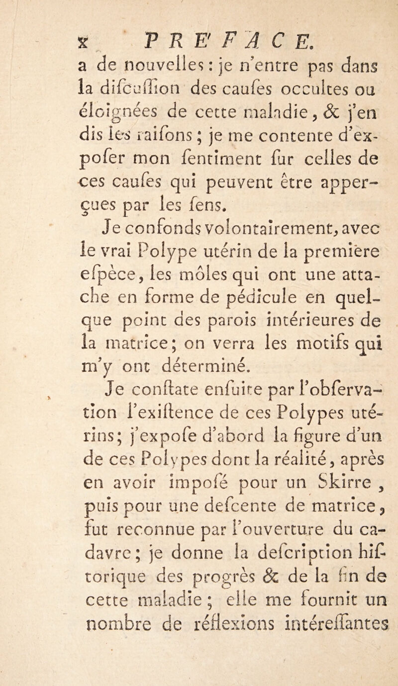 a de nouvelles : je n’entre pas dans la difcuffion des caufès occultes ou éloignées de cette maladie, & j’en dis les raifons ; je me contente d’ex- pofer mon fenriment fur celles de ces caufes qui peuvent être apper- çues par les fens. Je confonds volontairement, avec le vrai Polype utérin de la première efipèce, les môles qui ont une atta¬ che en forme de pédicule en quel¬ que point des parois intérieures de la matrice ; on verra les motifs qui m’y ont déterminé. Je conftate enfuite par i’obfierva- tîon i’exiftence de ces Polypes uté¬ rins; j’expofe d’abord la figure d’un de ces Polypes dont la réalité, après en avoir impofé pour un Skirre , puis pour une defcente de matrice, fut reconnue par l’ouverture du ca¬ davre; je donne la defcription his¬ torique des progrès 8c de la fin de cette maladie ; elle me fournit un nombre de réflexions intérefifantes