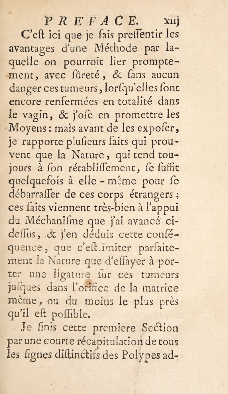 C’eft ici que je fais prelïbntir les avantages d’une Méthode par la¬ quelle on pourrait lier prompte- ment, avec fureté , Si fans aucun danger ces tumeurs, lorfqu elles font encore renfermées en totalité dans le vagin, & foie en promettre les Moyens : mais avant de les expofer, je rapporte plufieurs faits qui prou¬ vent que la Nature, qui tend tou¬ jours à fion rétablilfement, fe fuffit quelquefois à elle - même pour fe débarralfer de ces corps étrangers ; ces faits viennent très-bien à l’appui du Méchanifme que j’ai avancé ci- deilus, -Uc ]’en déduis cetce confé- quence, que c’eftdmiter parfaite¬ ment la Nature que d’effayer à por¬ ter une ligature fur ces tumeurs juiques dans l’orifice de la matrice même, ou du moins le plus près qu’il eft poffibie. Je finis cette premiers Seélion par une courte récapitulation de tous les fignes diftinétifs des Polypes ad-