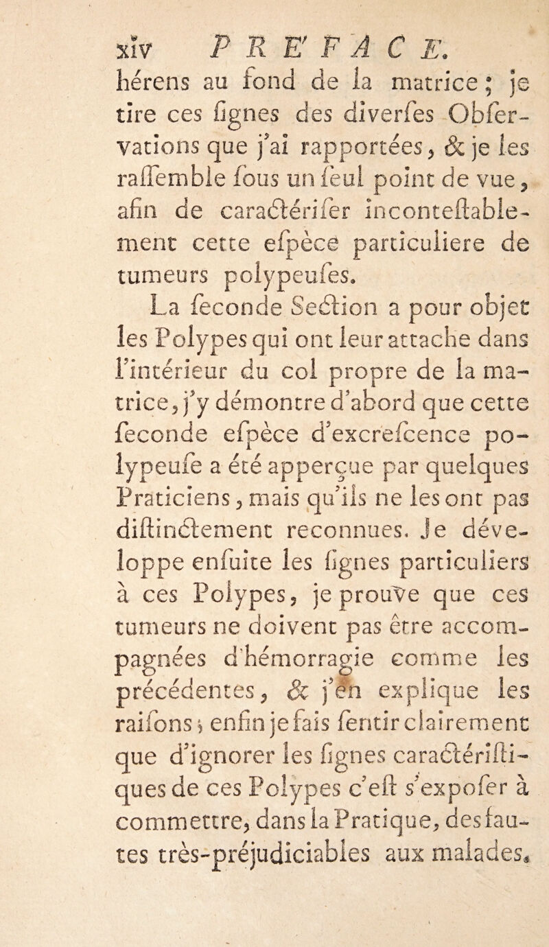 hérens au fond de la matrice ; je tire ces lignes des diverfes Obser¬ vations que j'ai rapportées, & je les ralfembie fous un ièul point de vue, afin de caraétérifer inconteftable- ment cette efpèce particulière de tumeurs polypeufes. La fécondé Section a pour objet les Polypes qui ont leur attache dans l’intérieur du col propre de la ma¬ trice, j’y démontre d’abord que cette fécondé efpèce d’excrefcence po- lypeufe a été apperçue par quelques Praticiens, mais qu’ils ne les ont pas diftinélement reconnues, je déve¬ loppe eniuite les lignes particuliers à ces Polypes, je prouve que ces tumeurs ne doivent pas être accom¬ pagnées d'hémorragie comme les précédentes, Sc j’én explique les râlions, enfin je fais fèntir clairement que d’ignorer les lignes caractériiü- ques de ces Polypes c’eft s’expofer à commettre, dans la Pratique, des fau¬ tes très-préjudiciables aux malades*