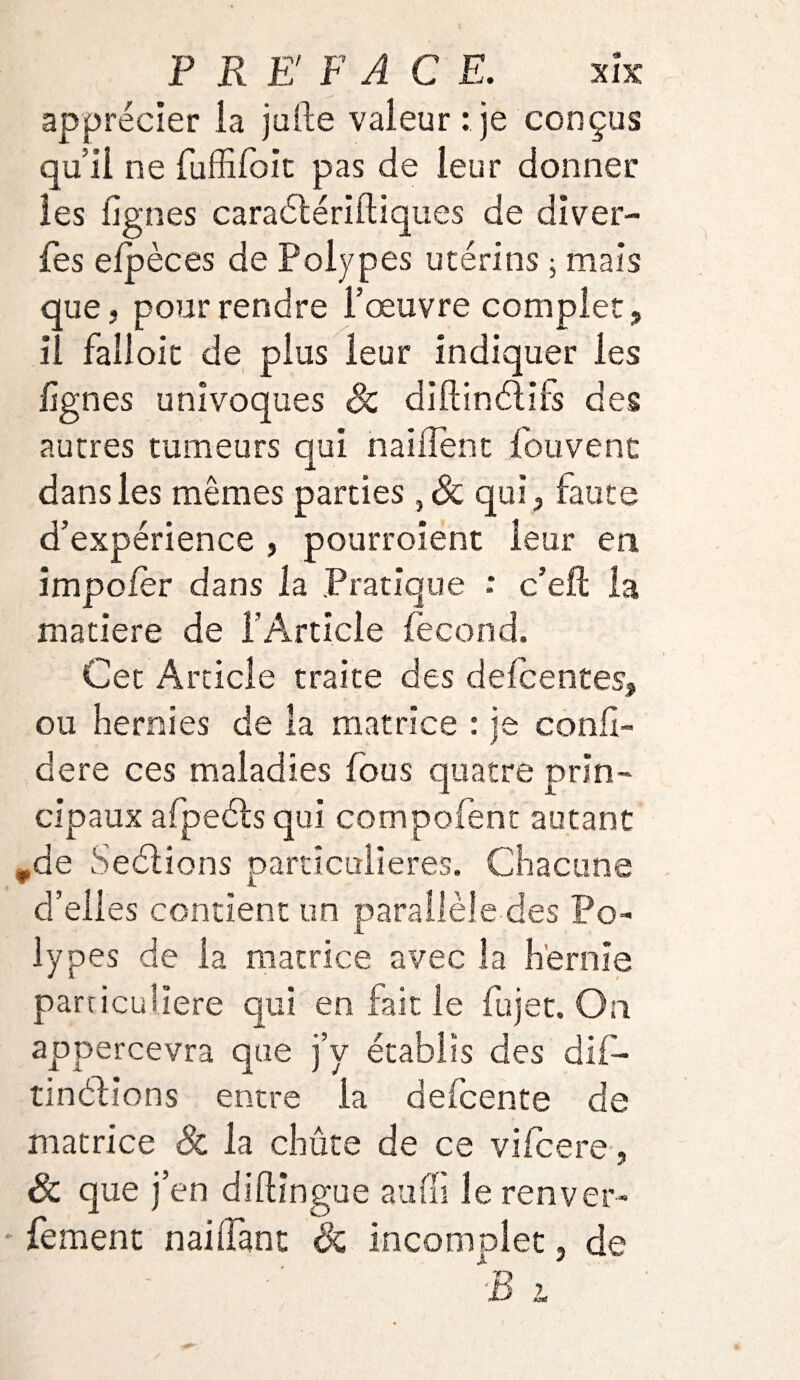 apprécier ia julle valeur : je conçus qu’il ne fuffifoit pas de leur donner les lignes caraétériiliques de diver- fes efpèces de Polypes utérins ; mais que, pour rendre l’œuvre complet, il fallolc de plus leur indiquer les lignes univoques Sc diftinélils des autres tumeurs qui nailîent fouvent dans les mêmes parties , Sc qui, faute d’expérience , pourroient leur en impo/èr dans la Pratique : c’eft la matière de l’Article fécond. Cet Article traite des delcentes, ou hernies de la matrice : je confé¬ déré ces maladies fous quatre prin¬ cipaux afpeéls qui compofent autant *de Seétions particulières. Chacune d’elles contient un parallèle des Po¬ lypes de la matrice avec la hernie particulière qui en fait, le fujet. On appercevra que j’y établis des dif- tinéfions entre la defcente de matrice Sc la chute de ce vifcere, Sc que j’en diftingue auffi lerenver- fement naiiTant Sc incomplet, de