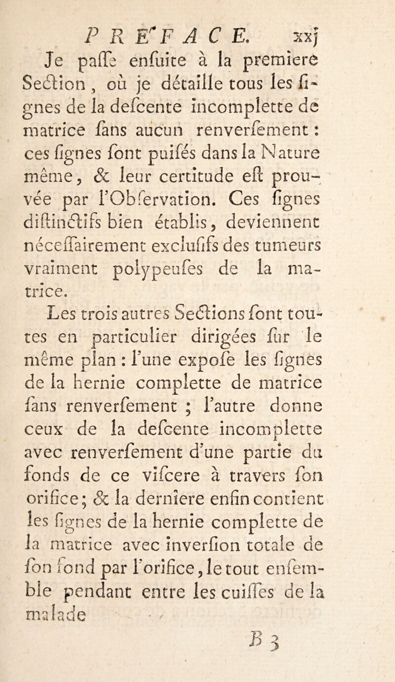 Je paffe enfuite à ia première Seétion , où je détaille tous les il» gnes de la defcente incomplette de matrice fans aucun renverfement : ces lignes font puifés dans la Nature même, Sc leur certitude eft prou¬ vée par rObfervation. Ces lignes diftinélifs bien établis, deviennent nécelTairement excluais des tumeurs vraiment poiypeufes de la ma¬ trice. Les trois autres Seétions font tou¬ tes en particulier dirigées fur le même plan : Tune expofè les lignes de la hernie complette de matrice fans renverfement ; l’autre donne ceux de ia defcente incomplette avec renverfement d’une partie du fonds de ce viicere à travers font orifice; Sc la dernïere enfin contient les lignes de ia hernie complette de la matrice avec inverfion totale de ion fond par l’orifice, le tout aliéna¬ ble pendant entre les cuilfes de la malade . ■ . • P 3