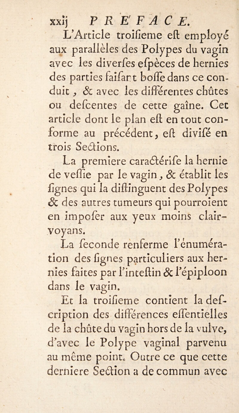 L’Article troifieme eft employé aux parallèles des Polypes du vagin avec les diverfes efpèces de hernies des parties faifart bofte dans ce con¬ duit , Se avec les différentes chûtes ou defeentes de cette gaine. Cet article dont le plan eft en tout con¬ forme au précédent, eft divifé en trois Se&ions. La première caraétérife la hernie de veffie par le vagin, <& établit les lignes qui la diftinguent des Polypes Se des autres tumeurs qui pourroient en impolèr aux yeux moins clair- voyans. La fécondé renferme l’énuméra¬ tion des lignes particuliers aux her¬ nies faites par Finteftin Se l’épiploon dans le vagin. Et la troifieme contient la def- criptîon des différences elfentielles de la chute du vagin hors de la vulve, d’avec le Polype vaginal parvenu au même pointe Outre ce que cette derniere Seélîon a de commun avec