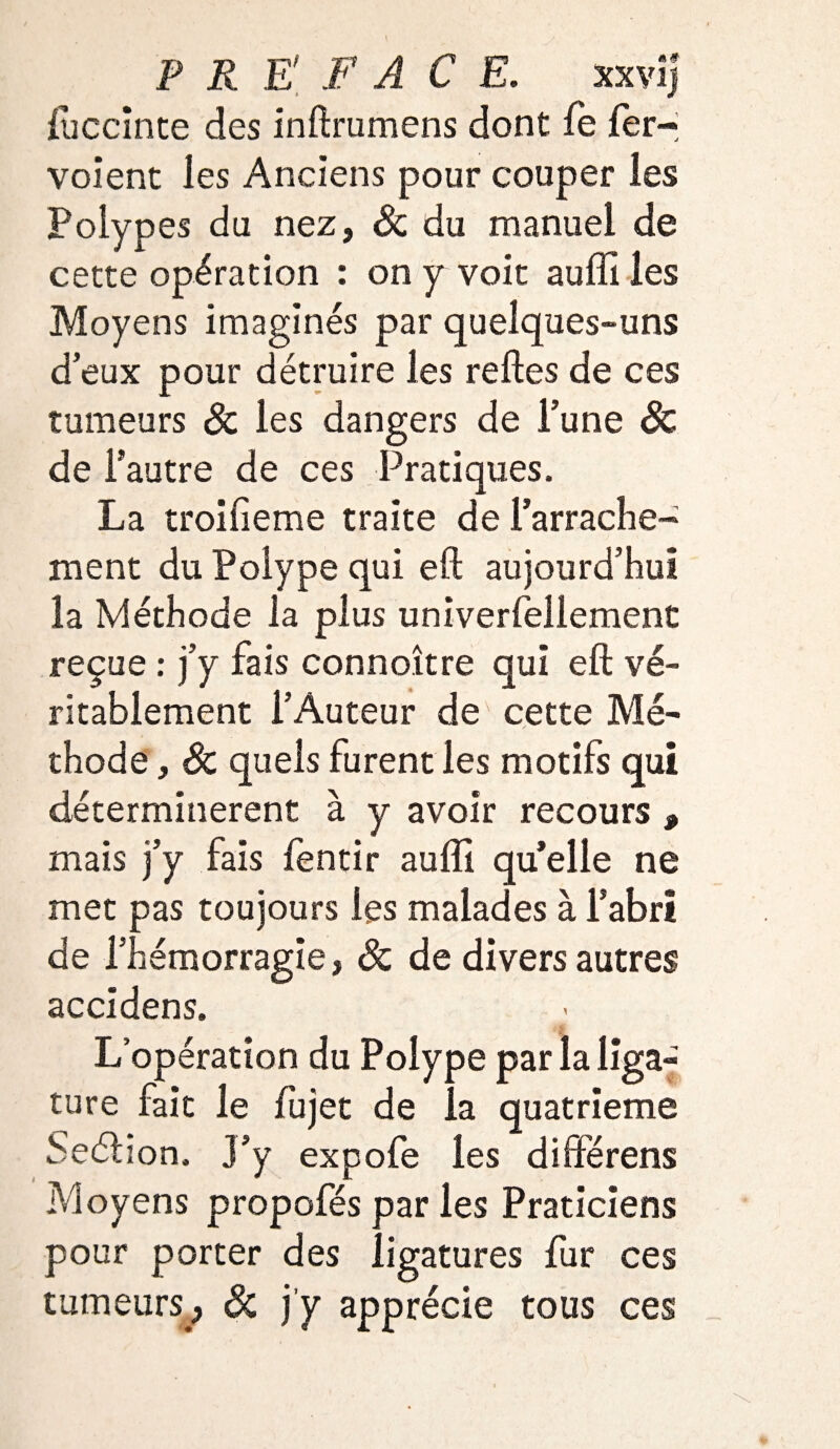 PREFACE. xxyij luccinte des inftrumens dont le fer- voient les Anciens pour couper les Polypes du nez, Sc du manuel de cette opération : on y voit auffi les Moyens imaginés par quelques-uns d’eux pour détruire les relies de ces tumeurs & les dangers de l’une Sc de l’autre de ces Pratiques. La troilieme traite de l’arrache¬ ment du Polype qui eft aujourd’hui la Méthode la plus univerfellement reçue : j’y fais connoître qui eft vé¬ ritablement l’Auteur de cette Mé¬ thode , Sc quels furent les motifs qui déterminèrent à y avoir recours , mais j’y fais fentir auffi quelle ne met pas toujours les malades à l’abri de l’hémorragie, Sc de divers autres accidens. L’opération du Polype par la liga¬ ture fait le lujet de la quatrième Seélion. J’y expofe les diftérens Moyens propofés par les Praticiens pour porter des ligatures fur ces tumeurs, Sc j'y apprécie tous ces