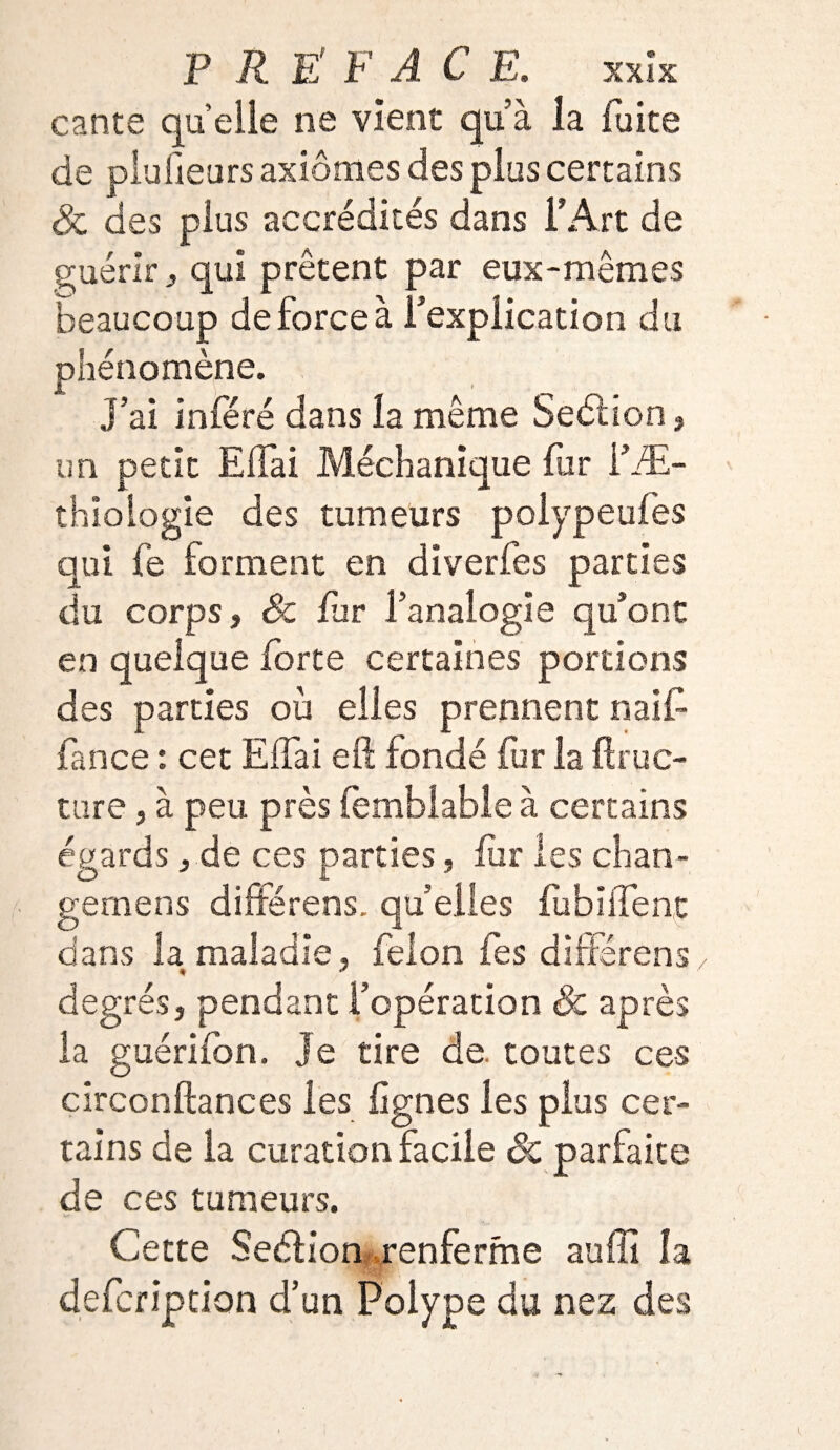 cante quelle ne vient qu’à la fuite de plufieurs axiomes des plus certains <& des plus accrédités dans l’Art de guérir y qui prêtent par eux-mêmes beaucoup de force à l’explication du phénomène. JL ). ' m J’ai inféré dans la même Section, un petit Effai Méchanique fur l’Æ- thiologie des tumeurs polypeufes qui fe forment en diverfes parties du corps, Sc far l’analogie qu’ont en quelque forte certaines portions des parties où elles prennent naif» fance : cet Elfai eft fondé fur la flruc- ture, à peu près femblable à certains égards , de ces parties, fur les chan- gernens différens. qu’elles lu biffe ne dans la maladie, félon fes différons degrés, pendant l’opération & après la guérifon. Je tire de. toutes ces circonftances les lignes les plus cer¬ tains de la curation facile Sc parfaite de ces tumeurs. Cette Seélion renferme suffi la defcription d’un Polype du nez des