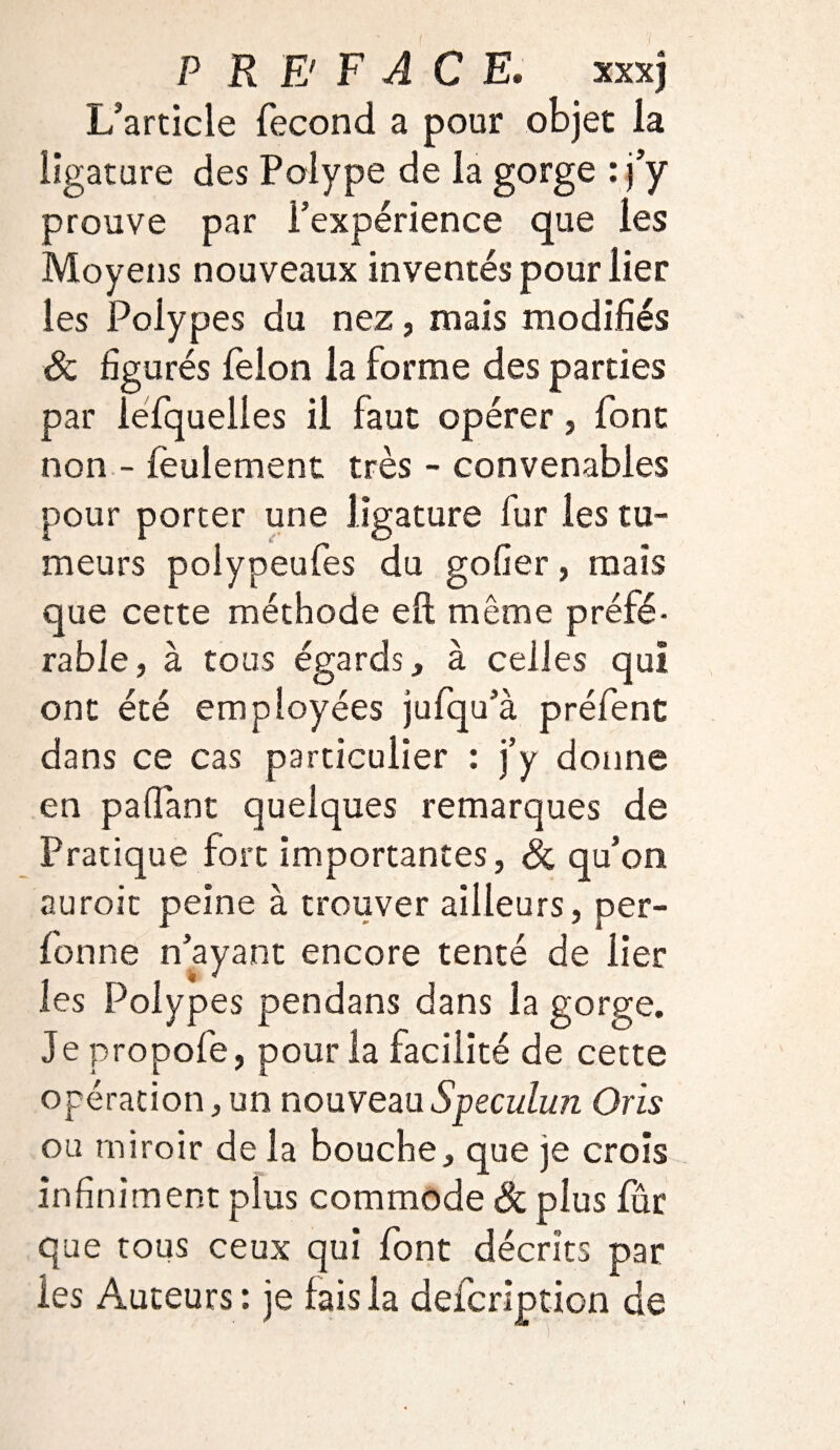 P RB F ACE; xxxj L’article fécond a pour objet la ligature des Polype de la gorge : j’y prouve par l’expérience que les Moyens nouveaux inventés pour lier les Polypes du nez, mais modifiés 8c figurés félon la forme des parties par lefquelles il faut opérer, font non - feulement très - convenables pour porter une ligature fur les tu¬ meurs poiypeufes du gofier, mais que cette méthode eft même préfé¬ rable, à tous égards, à celles qui ont été employées jufqu’à préfent dans ce cas particulier : j’y donne en paflant quelques remarques de Pratique fort importantes, 8c qu’on auroit peine à trouver ailleurs, per- fonne n’ayant encore tenté de lier les Polypes pendans dans la gorge. Je propofe, pour la facilité de cette opération, un nouveauSpeculun Oris ou miroir de la bouche, que je crois infiniment plus commode 8c plus fur que tous ceux qui font décrits par les Auteurs: je fais la defcription de