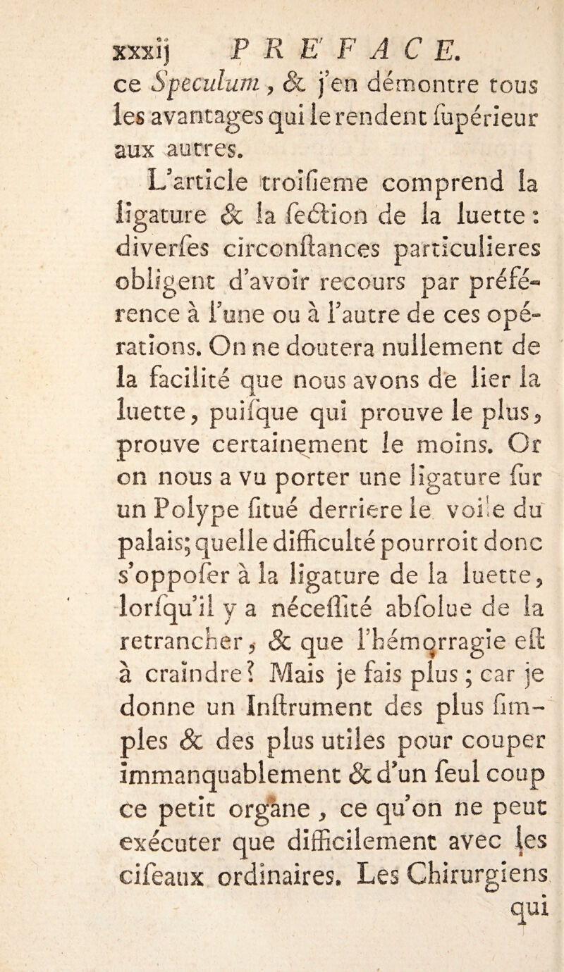 ce Spéculum, & j’en démontre tous les avantages qui le rendent fupérieur aux autres. L’article troifieme comprend la ligature & la feélion de la luette : diverfes circonftances particulières obligent d’avoir recours par préfé¬ rence à l’une ou à l’autre de ces opé¬ rations. On ne doutera nullement de la facilité que nous avons de lier la luette, puiique qui prouve le plus, prouve certainement le moins. Or on nous a vu porter une ligature fur un Polype Otué derrière le voile du palais; quelle difficulté pourroit donc s’oppofer à la ligature de la luette, lorfqu’ii y a néceffîté abfolue de la retrancher,- & que 1 hémorragie eü à craindre? Mais je fais plus ; car je donne un Inftrument des plus fi ta¬ pies & des plus utiles pour couper immanquablement &d’un feul coup ce petit organe , ce qu’on ne peut exécuter que difficilement avec les cifeaux ordinaires. Les Chirurgiens qui