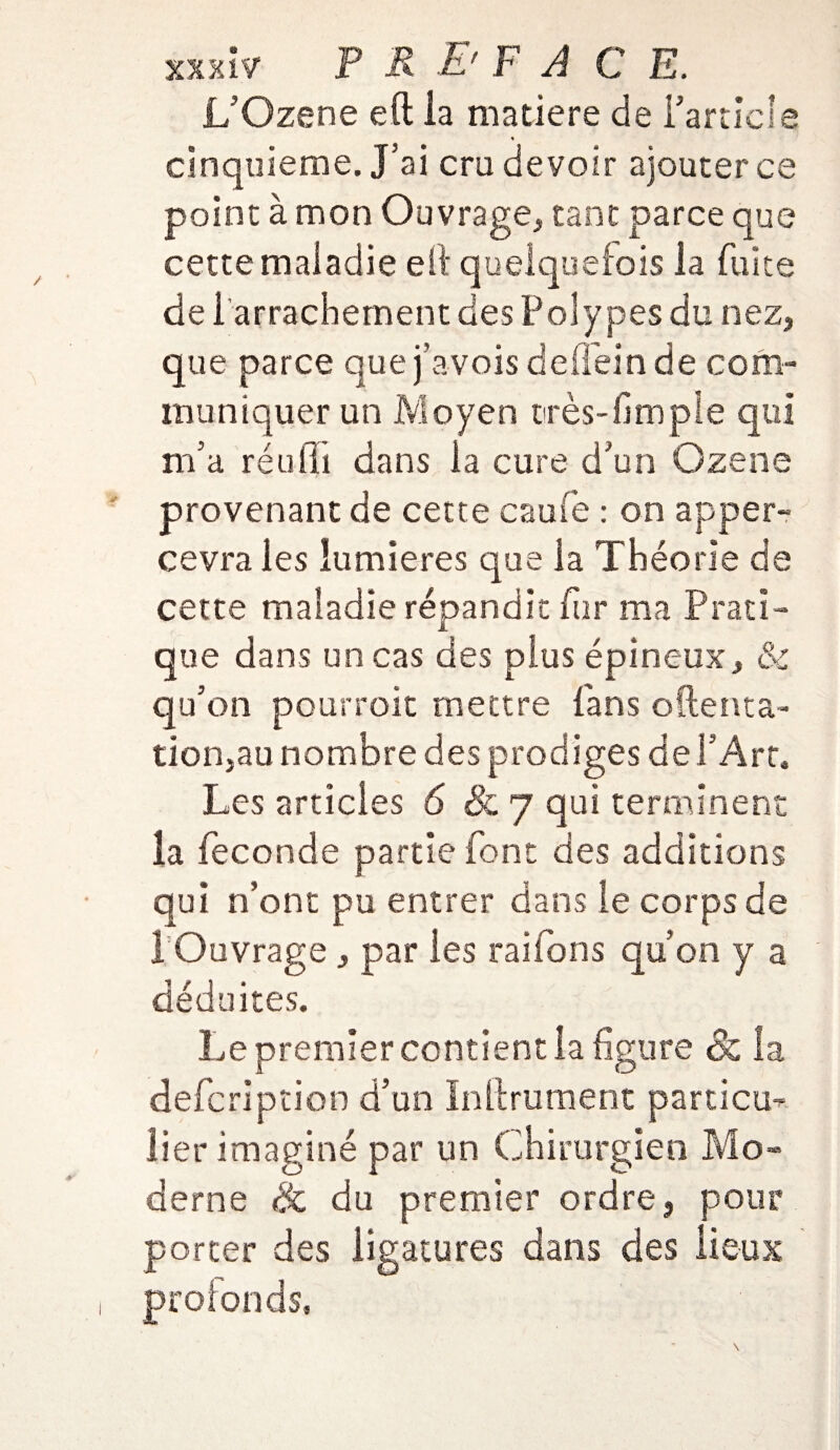L’Ozene eft la matière de Partiel e cinquième. J’ai cru devoir ajouter ce point à mon Ouvrage, tant parce que cette maladie efi quelquefois la fuite de 1 arrachement des Polypes du nez, que parce que j’avois defïeinde com¬ muniquer un Moyen très-fim pie qui m’a réuili dans la cure d’un Ozene provenant de cette caufe : on apper- cevra les lumières que la Théorie de cette maladie répandit fur ma Prati¬ que dans un cas des plus épineux, & qu’on pourrait mettre fans o(tenta¬ tion,au nombre des prodiges de l’Art. Les articles 6 & 7 qui terminent la fécondé partie font des additions qui n’ont pu entrer dans le corps de 1 Ouvrage , par les raifons qu’on y a déduites. Le premier contient la figure & la defcription d’un Infiniment particm lier imaginé par un Chirurgien Mo» derne & du premier ordre, pour porter des ligatures dans des lieux profonds.