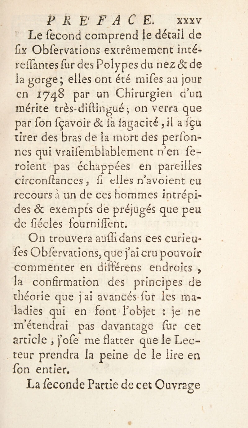 Le fécond comprend le détail de fix Obfervations extrêmement inté- reliantes fur des Polypes du nez & de la gorge; elles ont été mifes au jour en 1748 par un Chirurgien d’un mérite très-diftingué j on verra que par fon fçavoir Si là iagacité ,11 a fçu tirer des bras de la mort des perfon- nés qui vraifemblablemént n’en fe- roient pas échappées en pareilles circonftances , h elles n’avoient eu recours à un de ces hommes intrépi¬ des & exempts de préjugés que peu de fécles fournilfent. On trouvera aulîi dans ces curie u- fes ObiervationSj que j’ai cru pouvoir commenter en différens endroits , la confirmation des principes de théorie que j ai avancés fur les ma¬ ladies qui en font l’objet : je ne m’étendrai pas davantage fur cet article , j’ofe me flatter que le Lee- . teur prendra la peine de le lire en fon entier, La fécondé Partie de cet Ouvrage