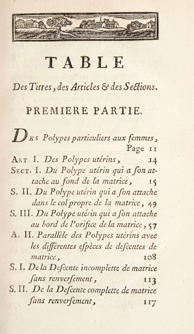 TABLE Des Titres> des Articles ô5 des Sefélions* PREMIERE PARTIE. J~y es Polypes particuliers aux femmes 3 Page n Art, I. Des Polypes utérinsy .14 Sect. I. Du Polype utérin qui a fon at¬ tache au fond de la matrice , 15 S. II. Du Polype utérin quia fon attache dans le col propre de la matrice, 49 S. III. Du Polype utérin qui a fon attache au bord de Vorifice de la matrice} 57 A. II. Parallèle des Polypes utérins avec les différentes efpèces de defeentes de • matrice} 108 S. I. De la Dcfcente incomplette de matrice fans renverfement, 112 S. II. De la Defcente complette de matrice fans renverfement3 ny