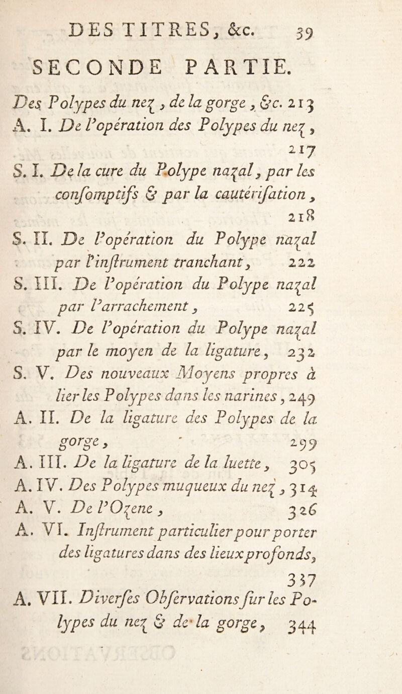 SECONDE PARTIE. Des Polypes du ne^ } de la gorge, &c. 2 r 3 A. I. De Popération des Polypes du ne? , 217 S. I. Delà cure du Polype natal, par les confomptifs & par la cautérifation 3 21B S. II. De P opération du Polype na^al par V infiniment tranchant, 222 S. III. De P opération du Polype natal par P arrachement, 2 2 «5 S. IV. De Popératïon du Polype natal par le moyen de la ligature, 2 „ J y 9 « S, V. Des nouveaux Moyens propres à lier les Polypes dans les narines, 249 A. IL De la ligature des Polypes de la gorge y ' 299 A. III. De la ligature de la. luettey 305 A. IV. Des Polypes muqueux du net 3 314 À. V. DePOqene , 3 %C A. VI. Infiniment particulier pour porter des ligatures dans des lieuxprofonds3 3 57 A. VII. Diverfes Ohfervationsfuries Po¬ lypes du nc7t S’ de la gorge ? 344