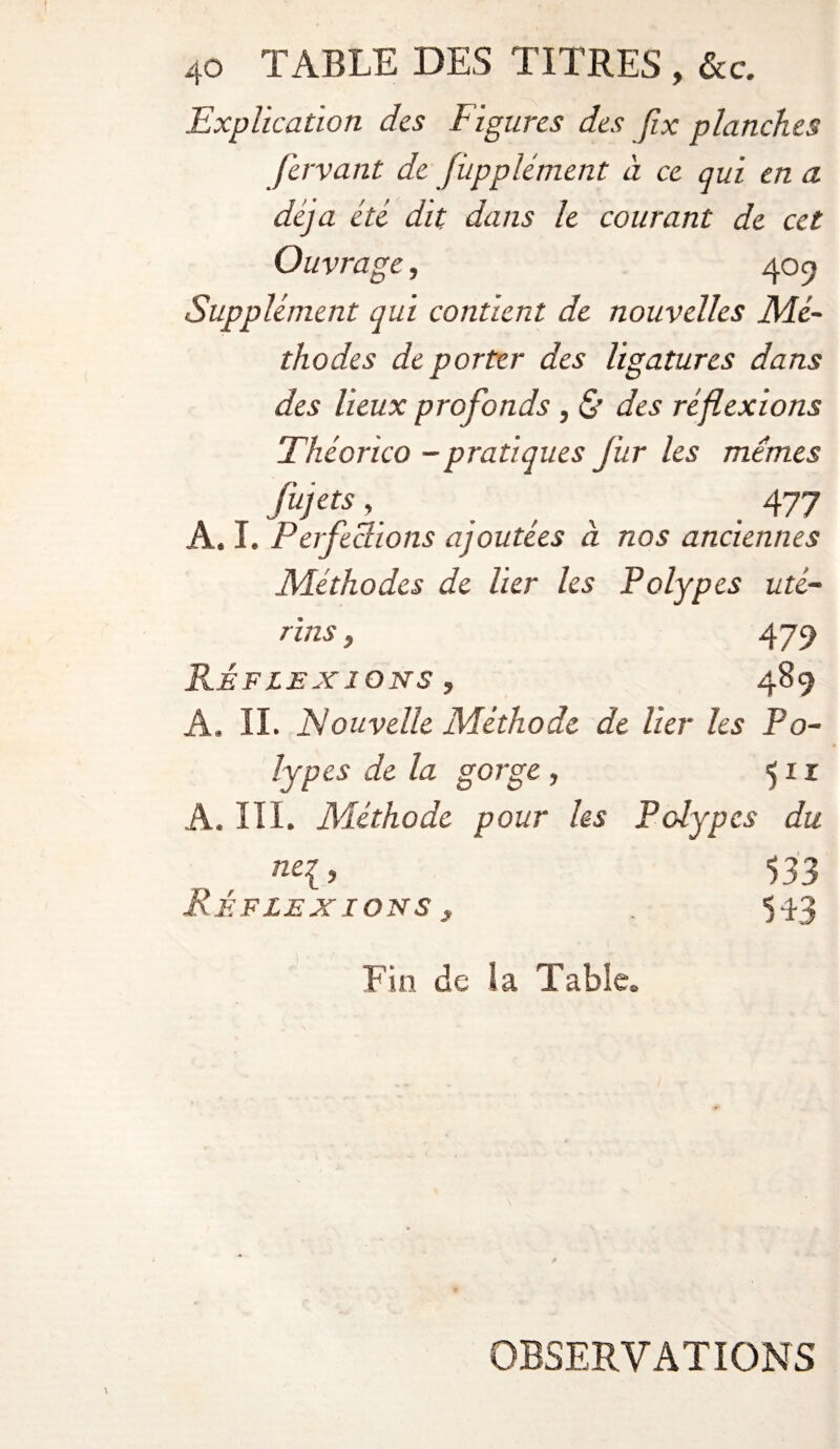 Explication des Figures des Jix planches fervant de [iipplément à ce qui en a déjà été dit dans le courant de cet Ouvrage, 40 9 Supplément qui contient de nouvelles Mé- thodes de porter des ligatures dans des lieux profonds, & des réflexions Théorico - pratiques fur les mêmes fujets, _ 477 A. I. Perfections ajoutées à nos anciennes Méthodes de lier les Polypes uté¬ rins , 479 RÉFLEXIONS , 489 A. IL Nouvelle Méthode de lier les Po¬ lypes de la gorge , 511 A. III. Méthode pour les Polypes du ne{, 533 Réflexions ^ . 593 Fin de la Table. OBSERVATIONS
