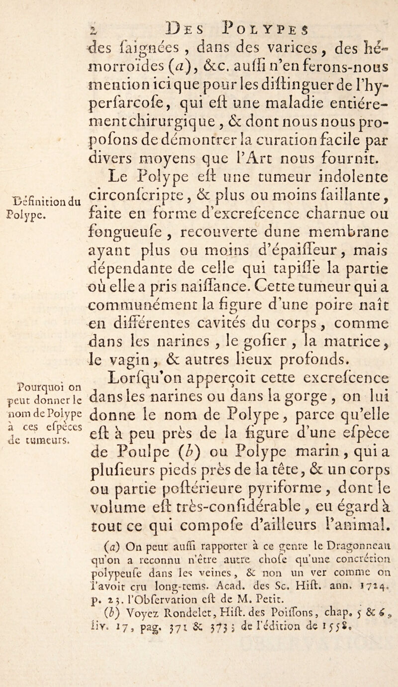 Définition du Polype. Pourquoi on peut donner le nom de Polype à ces efpèces de tumeurs. i Des Polypes des fa ignée s , dans des varices, des hé¬ morroïdes (a), &c. aufiï n’en ferons-nous mention ici que pour les dïftinguer de l’hy- perfarcofe, qui eft une maladie entiére- mentchirurgique, & dont nous nous pro- pofons de démontrer la curation facile par divers moyens que l’Art nous fournit. Le Polype eft une tumeur indolente circonfcripte, & plus ou moins faillante, faite en forme d’excrefcence charnue ou fongueufe , recouverte dune membrane ayant plus ou moins d’épaiffeur, mais dépendante de celle qui tapifïe la partie où elle a pris naiffance. Cette tumeur qui a communément la figure d’une poire naît en différentes cavités du corps, comme dans les narines , le gofier , la matrice , le vagin, & autres lieux profonds. Lorfqu’on apperçoit cette excrefcence dans les narines ou dans la gorge , on lui donne le nom de Polype, parce qu’elle eft à peu près de la figure d’une efpèce de Poulpe (/;) ou Polype marin, qui a plusieurs pieds près de la tête, & un corps ou partie poftérieure pyriforme , dont le volume eft très-confidérable , eu égard k tout ce qui compofe d’ailleurs ranimai. (a) On peut aufiî rapporter à ce genre le Dragonneau qu’on a reconnu n’être autre chofe qu’une concrétion poîypeufe dans les veines, Sc non un ver comme on Tavoit cru long-tems. Acad, des Sc. Hift. ann. 1 p. 23. l’Obfervation eft de M. Petit. (b) Voyez Rondelet, Hift. des PoiiTons, chap. 5 &