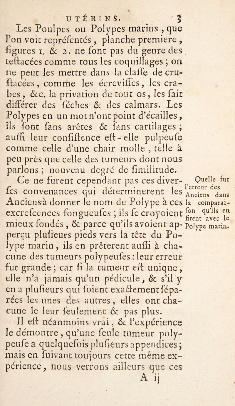 UTÉRINS. . 'J Les Poulpes ou Polypes marins , que l’on voit reprèlentés , planche première , figures i. & 2. ne font pas du genre des feftacées comme tous les coquillages ; on ne peut les mettre dans la claffe de cru- ftacées, comme les écrevifîes, les cra¬ bes , &c. la privation de tout os, les fait différer des lèches &c des calmars. Les Polypes en un mot n’ont point d’écailles, ils font fans arêtes & fans cartilages ; aulli leur confidence eff- elle pulpeufe comme celle d’une chair molle , telle à peu près que celle des tumeurs dont nous parlons ; nouveau degré de fimilitude. Ce ne furent cependant pas ces diver- fes convenances qui déterminèrent les Anciens à donner le nom de Polype k ces excrefcences fongueufes ; ils fe croyoient mieux fondés, & parce qu’ils avoient ap- perçu pîufieurs pieds vers la tête du Po¬ lype marin, ils en prêtèrent aulli à cha¬ cune des tumeurs polypeufes : leur erreur fut grande ; car fi la tumeur eff unique, elle n’a jamais qu’un pédicule, & s’il y en a pîufieurs qui foient exactement fépa- rées les unes des autres, elles ont cha¬ cune le leur feulement & pas plus. il eff néanmoins vrai, & l’expérience le démontre, qu’une feule tumeur poly- peule a quelquefois pîufieurs appendices ; mais en luivant toujours cette même ex¬ périence, nous verrons ailleurs que ces A • A A it Quelle fut l’erreur des Anciens dans ia comparai- fon qu’ils eu firent avec le Polype maria.