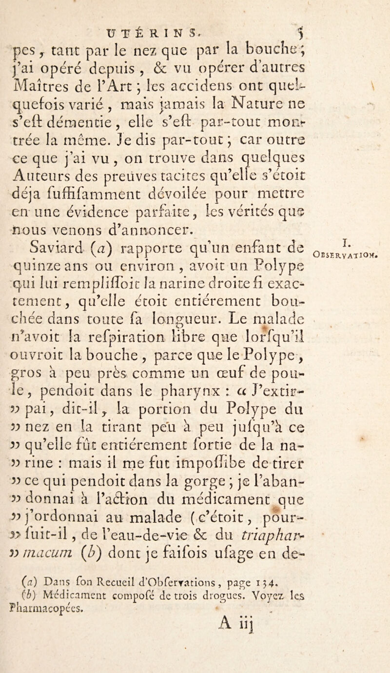 pes, tant par le nez que par la bouche; j’ai opéré depuis , & vu opérer d’autres Maîtres de l’Art ; les accidens ont quel¬ quefois varié , mais jamais la Nature ne s’eft démentie , elle s’eft par-tout mon» trée la même, je dis par-tout ; car outre ce que j’ai vu, on trouve dans quelques Auteurs des preuves tacites qu’elle s’étoit déjà fuffifamment dévoilée pour mettre en une évidence parfaite, les vérités que nous venons d’annoncer. Saviard (u) rapporte qu’un enfant de quinze ans ou environ , avoir un Polype qui lui rempliffoic la narine droite fi exac¬ tement, qu’elle étoit entièrement bou¬ chée dans toute fa longueur. Le malade n’avoit la refpiration libre que lorfqu’il ouvroit la bouche , parce que le Polype, gros à peu près comme un œuf de pou* le, pendoit dans le pharynx : a J’extir- v pai, dit-il y la portion du Polype du » nez en la tirant peu à peu jufqn’à ce » qu’elle fût entièrement ferrie de la na- n rine : mais il me fut impoffibe de tirer » ce qui pendoit dans la gorge ; je l’aban- » donnai à l’aéfton du médicament que u j’ordonnai au malade ( c’étoit, pour- $> fuit-il, de l’eau-de-vie & du trïaphar- }> macum (b) dont je fai fois ufage en de- (a) Dans fon Recueil d’Obferrations , page 134» (7;) Médicament compofé de trois drogues. Yoyex les Pharmacopées. A iij L