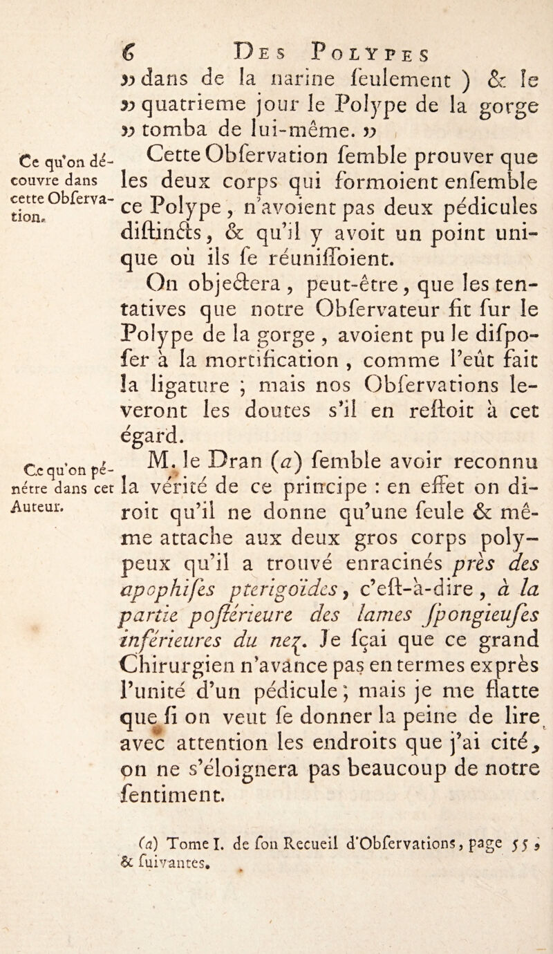 tion » dans de la narine feulement ) & le 3) quatrième jour le Polype de la gorge Ce qu’on âè- Cette Obfervation femble prouver que couvre dans les deux corps qui formoient enfemble cetteobferva-ce p0jype ? n’avaient pas deux pédicules diftinéis, & qu’il y avoit un point uni¬ que où ils fe réunifiaient. On objeétera , peut-être, que les ten¬ tatives que notre Obfervateur fit fur le Polype de la gorge , avoient pu le difpo- fer à la mortification , comme l’eût fait la ligature ; mais nos Obfervations lè¬ veront les doutes s’il en reffoit à cet égard. Ce qu'on pé- M.Je Dran (a) femble avoir reconnu nétre dans cet la vérité de ce principe : en effet on di- Auteur. roit qu’il ne donne qu’une feule & mê¬ me attache aux deux gros corps poly- peux qu’il a trouvé enracinés près des apophifes pterïgoidcs, c’eft-à-dire, à la partit pojlérieure des lames fpongieufes inférieures du ne^. Je fçai que ce grand Chirurgien n’avance pas en termes exprès l’imité d’un pédicule; mais je me flatte que fi on veut fe donner la peine de lire avec attention les endroits que j’ai cité, on ne s’éloignera pas beaucoup de notre fentiment. (a) Tomel. de fon Recueil d’Obfervations, page 55 5 6c fuivantes.