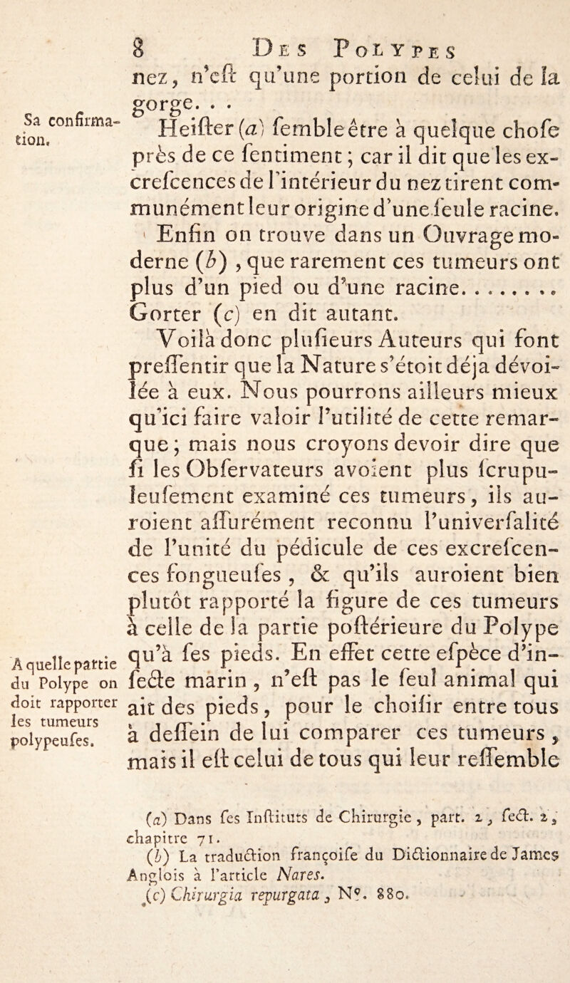 Sa confirma¬ tion, Â quelle partie du Polype on doit rapporter les tumeurs polypeufes. 8 Des Polypes nez, n’cft qu’une portion de celui de la gorge. Heifter (à) fembleêtre à quelque chofe près de ce fend ment ; car il dit que les ex- crefcences de l'intérieur du nez tirent com¬ munément leur origine d’une feule racine. 1 Enfin on trouve dans un Ouvrage mo¬ derne (b) , que rarement ces tumeurs ont plus d’un pied ou d’une racine. .. Gorter (c) en dit autant. Voilà donc plufieurs Auteurs qui font prefTentir que la Nature s’étoit déjà dévoi¬ lée à eux. Nous pourrons ailleurs mieux qu’ici faire valoir futilité de cette remar¬ que ; mais nous croyons devoir dire que fi les Obfervateurs avoient plus Icrupu- leufement examiné ces tumeurs, ils au- roient affu rément reconnu l’univerfalité de l’unité du pédicule de ces excrelcen- ces fongueufes , & qu’ils auroient bien plutôt rapporté la figure de ces tumeurs à celle de la partie poftérieure du Polype qu’à fes pieds. En effet cette efpèce d’in- feâe marin , n’eft pas le feul animal qui ait des pieds, pour le cboifir entre tous à deffein de lui comparer ces tumeurs , mais il eft celui de tous qui leur reffemble (a) Dans Tes Inftituts de Chirurgie, part. i; fed. a, chapitre 71. (b) La tradudion françoife du Dldionnaire de James Anglois à l’article Nares.