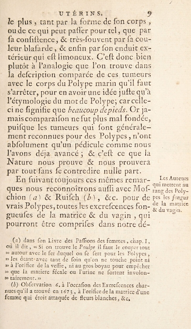 le plus , tant par la forme de fon corps, ou de ce qui peut palier pour tel, que par fa confidence, & très-fou vent par (a cou¬ leur blafarde , & enfin par fon enduit ex¬ térieur qui eft limoneux. C’eft donc bien plutôt à l’analogie que l’on trouve dans la defeription comparée de ces tumeurs avec le corps du Polype marin qu’il faut s’arrêter, pour en avoir une idée j ufte qu’à, l’étymologie du morde Polype; car celle- ci ne fignifie que beaucoup de pieds. Or ja¬ mais comparaifon ne fut plus mal fondée, puifque les tumeurs qui font générale¬ ment reconnues pour des Polypes , n’ont abfolliment qu’un pédicule comme nous l’avons déjà avancé ; & c’eft ce que la Nature nous prouve & nous prouvera par tout fans fe contredire nulle part. En fuivant toujours ces mêmes remar- Les Auteurs ques nous reconnoitrons aulii avec Mol- rang des Poiy- chion (a) & Ruifch (b) , &c. pour de Pes les fongus vrais Polypes, toutes l'es excrefcences fon- ffop Riatnce gueules de la matrice & du vagin , qui pourront être comprifes dans notre dé- va fn il- O (a) dans fon Livre des Paffions des femmes , chap, I, ou il dit, ce Si on trouve le Poulpe il faut le couper tout 33 autour avec le 1er duquel on fe fert pour les Polypes 5 35 les otant avec tant de foin qu’on ne touche point ni a? à l’orifice de la vefîie, ni au gros boyau pour empêcher 33 que la matière fécale ou P urine ne Portent involon- 33 tairemeut. 33 (l) Obfervation 6, à l’occafion des Excrefcences char- nues qu’il a trouvé en 1673., à l’orifice de la matrice d’une femme qui étoit attaquée de fleurs blanches, &c.