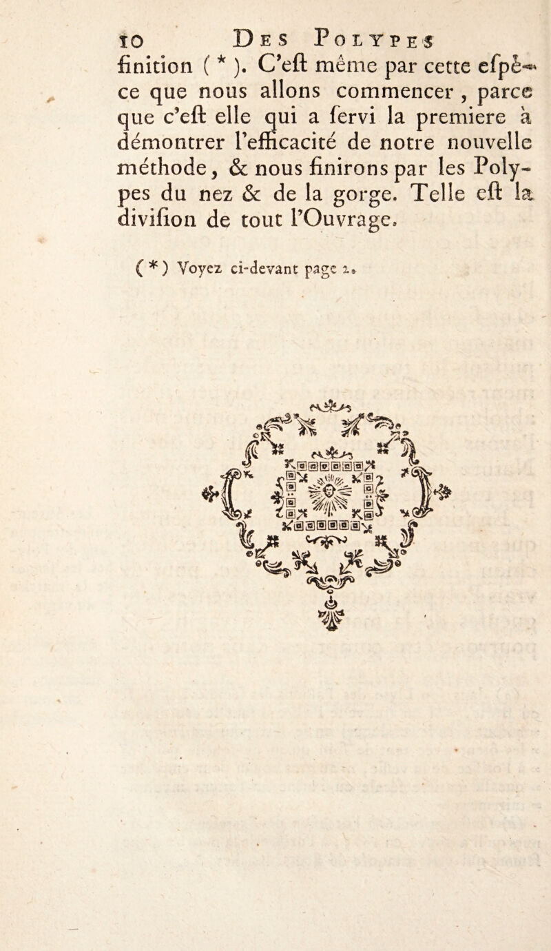 finition ( * ). C’eft même par cette efpè-» ce que nous allons commencer , parce que c’eft elle qui a fervi la première à démontrer l’efficacité de notre nouvelle méthode, & nous finirons par les Poly¬ pes du nez & de la gorge. Telle eft la divifion de tout l’Ouvrage. ( *) Voyez ci-devant page i. if 8 2