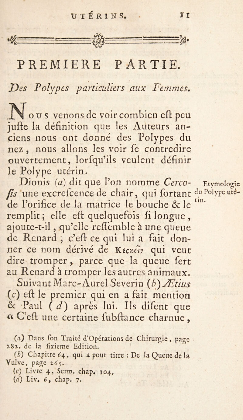 *tü—-■—-—~- PREMIERE PARTIE. Des Polypes particuliers aux Femmes. N o u s venons de voir combien eft peu jufte la définition que les Auteurs an¬ ciens nous ont donné des Polypes du nez , nous allons les voir fe contredire ouvertement, lorfqu’ils veulent définir le Polype utérin. Dionis (a) dit que l’on nomme Cerco- Etymologie fis une excrelcence de chair, qui fortant Polypeuté- de l’orifice de la matrice le bouche & le un' remplit ; elle eft quelquefois fi longue , ajoute-t-il, qu’elle reftémble à une queue de Renard \ c’eft ce qui lui a fait don¬ ner ce nom dérivé de Ksçjtw qui veut dire tromper, parce que la queue fert au Renard à tromper les autres animaux. Suivant Marc-Aurel Se vérin (b)Ætius (c) eft le premier qui en a fait mention & Paul ( d) après lui. Ils difent que « C’eft une certaine lubftance charnue, (a) Dans Ton Traité d’Opérations de Chirurgie, page 2.8z. de la fixieme Edition. (b) Chapitre 64, qui a pour titre : De la Queue de la Vulve, page z6t. (c) Livre 4, Serm, chap. 104, (d) Lîv. 6, chap. 7,