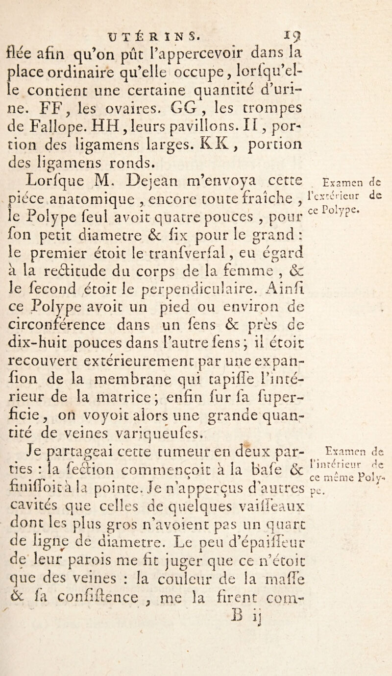 fiée afin qu’on pût l’appercevoir dans la place ordinaire qu’elle occupe, lorsqu'el¬ le contient une certaine quantité d’uri¬ ne. FF, les ovaires. GG, les trompes de Faîîope. HH, leurs pavillons. 11, por¬ tion des ligamens larges. K K, portion des ligamens ronds. Lorfque M. Dejean m’envoya cette e xamen de pièce anatomique , encore toute fraîche , l’cxccaeur de le Polype feui avoit quatre pouces , pour ceIo‘'?e’ fon petit diamètre & fix pour le grand : le premier étoic le tranfverfal, eu égard à la rectitude du corps de la femme , & le fécond étoit le perpendiculaire. Ainfi. ce Polype avoit un pied ou environ de circonférence dans un fens & près de dix-huit pouces dans l’autre fens ; il étoit recouvert extérieurement par une expan- fion de la membrane qui tapifîe l’inté¬ rieur de la matrice; enfin fur la fuper- ficie, on voyoit alors une grande quan¬ tité de veines variqueufes. Je partageai cette tumeur en deux par- Examen de ties : la fection commençait à la bafe & linrcAneur fc r -/y ■ . 1 • T , * ,, ce meme Poly- tinilloita la pointe. Je n apperçus d autres pC. cavités que celles de quelques vaifi’eaux dont les plus gros n’avoient pas un quart de ligne de diamètre. Le peu d’épaifîeur de leur parois me fit juger que ce n’étoit que des veines : la couleur de la ma fie ëc fa confidence , me la firent corn-