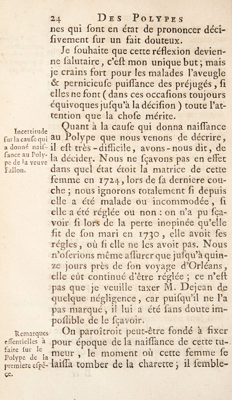 Incertitude fur la eaufe qui a donne n a if- fan ce au Poly¬ pe de Ui veuve Fallon. Remarques clîentielles à faire lui* le Polype de la première efpe- 24 Des Polypes nés qui font en état de prononcer décî- fivement fur un fait douteux. Je fouhaite que cette réflexion devien¬ ne falutaire, c’efl mon unique but ; mais je crains fort pour les malades l’aveugle & pernicieufe puiffance des préjugés, fi elles ne font ( dans ces occafions toujours équivoques jufqu’à la décifion ) toute l’at¬ tention que la chofe mérite. Quant à la caufe qui donna naiflance au Polype que nous venons de décrire, il eft très - difficile, avons-nous dit, de la décider. Nous ne fçavons pas en effet dans quel état étoit la matrice de cette femme en 1724, lors de fa derniere cou¬ che ; nous ignorons totalement fi depuis elle a été malade ou incommodée , fi die a été réglée ou non : on n’a pu (ba¬ voir iî lors de la perte inopinée qu’elle fit de fon mari en 1730 , elle avoir fe s régies , où fi elle ne les avoir pas. Nous n’oferions même aflurer que jufqu’à quin¬ ze jours près de (on voyage d’Orléans, elle eût continué d’être réglée ; ce n’eft pas que je veuille taxer M. Dejean de quelque négligence, car pui(qu’il ne l’a pas marqué, il lui a été fans doute ira- poflible de le fçavoir. On paroitroit peut-être fondé à fixer pour époque de la naiflance de cette tu¬ meur , le moment où cette femme fe laifîa tomber de la charette j ii femble-