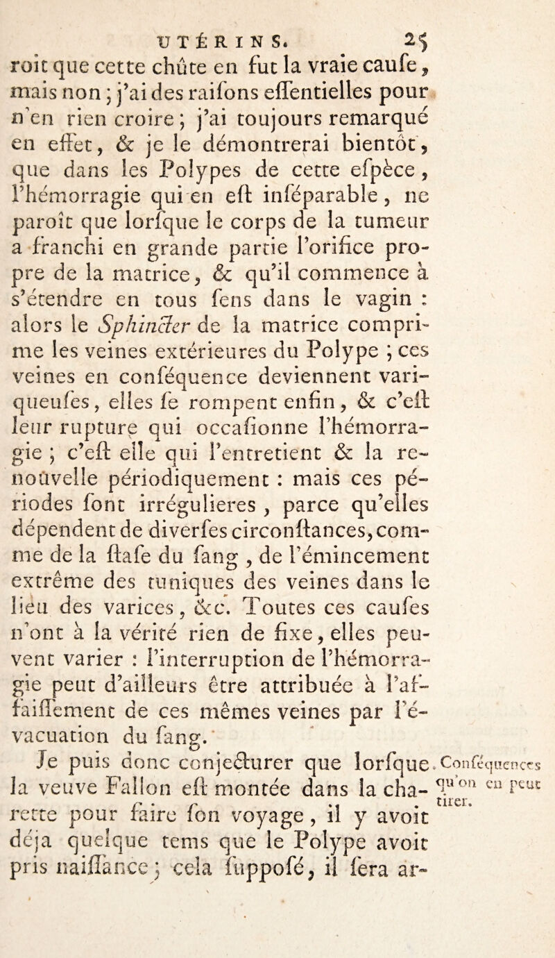 roit que cette chûte en fut la vraie caufe, mais non ; j’ai des rai (on s eflentielles pour n en rien croire ; j’ai toujours remarqué en effet, & je !e démontrerai bientôt, que dans les Polypes de cette elpèce , l’hémorragie qui en eft inféparable , ne paroît que lorfque le corps de la tumeur a franchi en grande partie l’orifice pro¬ pre de la matrice, &c qu’il commence à s’étendre en tous fens dans le vagin : v alors le Sphincter de la matrice compri¬ me les veines extérieures du Polype ; ces veines en conféquence deviennent vari- queufes, elles fe rompent enfin , & c’eil leur rupture qui occafionne l’hémorra¬ gie ; c’eft elle qui l’entretient & la re¬ nouvelle périodiquement : mais ces pé¬ riodes font irrégulières , parce qu’elles dépendent de diverfes circonftances, com¬ me de la fia f'e du fan g , de l’émincement extrême des tuniques des veines dans le lieu des varices, &c. Toutes ces caufes n’ont à la vérité rien de fixe, elles peu¬ vent varier : l’interruption de l’hémorra¬ gie peut d’ailleurs être attribuée à l’af- faiffement de ces mêmes veines par l’é¬ vacuation du fang. ' Je puis donc conjeêlurer que lorfque, Conféquenccs la veuve Fallon eft montée dans la cha- ^.uon cu f£ut /'* • /' » « , îlî Cl * nette pour faire ion voyage, il y avoir déjà quelque rems que le Polype avoir pris naiffance ; cela fuppofé, il fera ar-