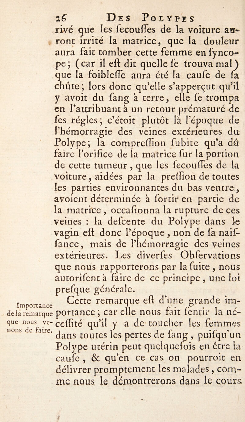 rivé que les fecouffes de la voiture au¬ ront irrité la matrice, que la douleur aura fait tomber cette femme en fynco- pe; (car il eft dit quelle fe trouva mal) que la foibleffe aura été la caufe de fa chûte; lors donc qu’elle s’apperçut qu’il y avoit du fang à terre, elle fe trompa en l’attribuant à un retour prématuré de fes régies; c’étoit plutôt là l’époque de l’hémorragie des veines extérieures du Polype; la compreffion fubite qu’a dû faire l’orifice de la matrice fur la portion de cette tumeur, que les fecouffes de la voiture, aidées par la preffion de toutes les parties environnantes du bas ventre , avoient déterminée à fortir en partie de la matrice, occafionna la rupture de ces veines : la defcente du Polype dans le vagin eft donc l’époque , non de fa naif- fance, mais de l’hémorragie des veines extérieures. Les diverfes Obfervations que nous rapporterons par laluite , nous autorifent a faire de ce principe, une loi prefque générale. r „ _ Cette remarque eft d’une grande im- delà remarque portance ; car elle nous tait lentir la né- que nous ve- ce(fité qu’il y a de toucher les femmes nous de faire, , 1 >• i r -r •> dans toutes les pertes de lang , puilqu un Polype utérin peut quelquefois en être la caufe , & qu’en ce cas on pourroit en délivrer promptement les malades, com¬ me nous le démontrerons dans le cours