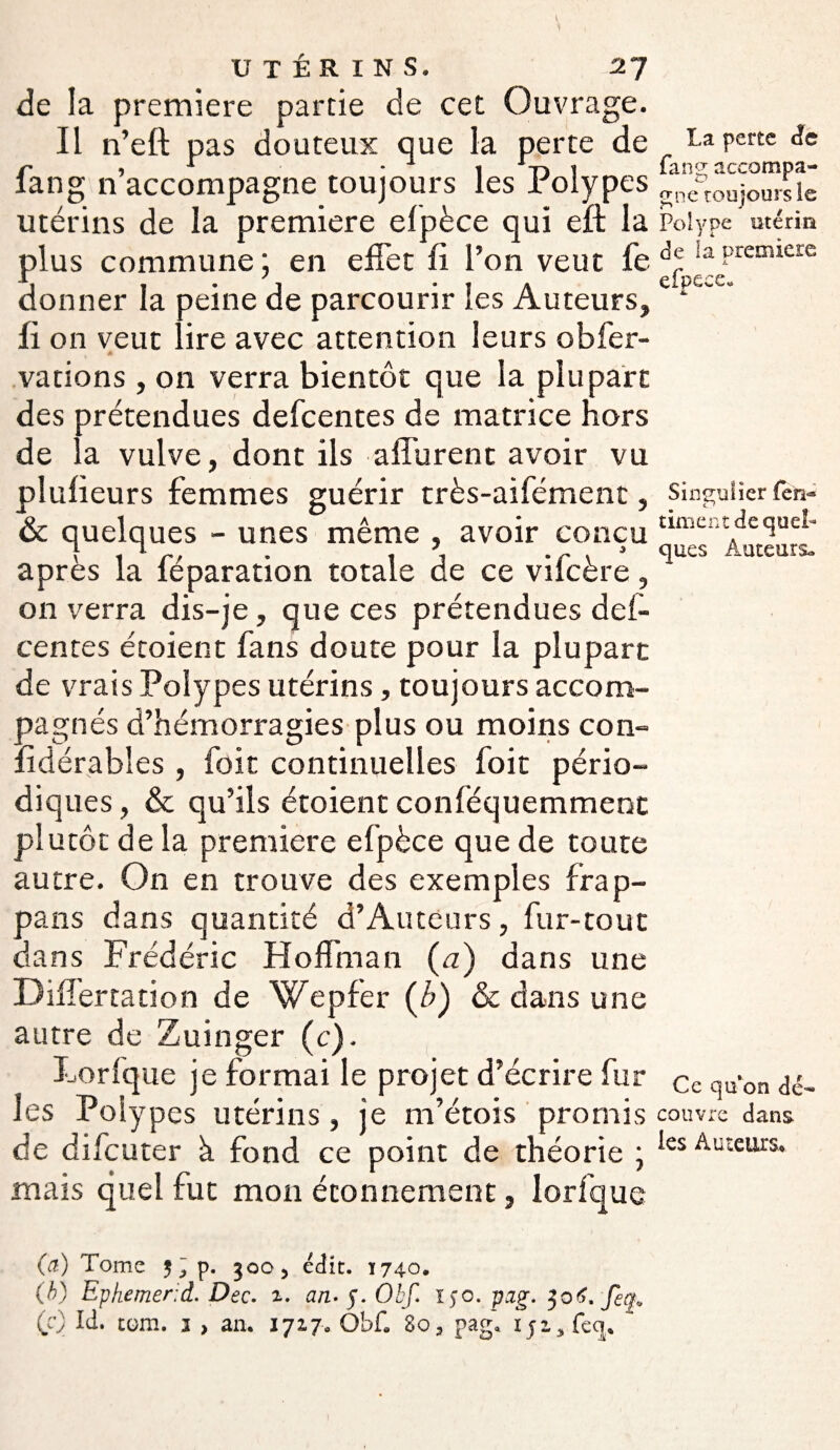 de la première partie de cet Ouvrage. Il n’eft pas douteux que la perte de fan g n’accompagne toujours les Polypes utérins de la première efpèce qui eft la plus commune ; en effet fi l’on veut fe donner la peine de parcourir les Auteurs, fi on veut lire avec attention leurs obfer- t * valions , on verra bientôt que la plupart des prétendues defcentes de matrice hors de la vulve, dont ils afférent avoir vu plufieurs femmes guérir très-aifément, & quelques - unes même , avoir conçu après la féparation totale de ce vifcère, on verra dis-je, que ces prétendues def¬ centes étoient fans doute pour la plupart de vrais Polypes utérins, toujours accom¬ pagnés d’hémorragies plus ou moins con- fidérabîes, foit continuelles foit pério¬ diques , & qu’ils étoient conféquemment plutôt de la première efpèce que de toute autre. On en trouve des exemples frap- pans dans quantité d’Auteurs, fur-tout dans Frédéric Hoffman (a) dans une Differtation de Wepfer (b) & dans une autre de Zuinger (c). Lorfque je formai le projet d’écrire fur les Polypes utérins, je m’étois promis de difcuter à fond ce point de théorie ; mais quel fut mon étonnement, lorfque La perte cfe fang accompa¬ gne toujours le Polype utérin de la première efpeee. Singulier (en~ timent de quel¬ ques Auteurs» Ce qu'on dé¬ couvre dans les Auteurs, (a.) Tome 5 ~ p. 300 5 édit. ï 740. (b) Epkemerd. Dec. 1. an.f.Obf. 150. pzg. 306,'feq.