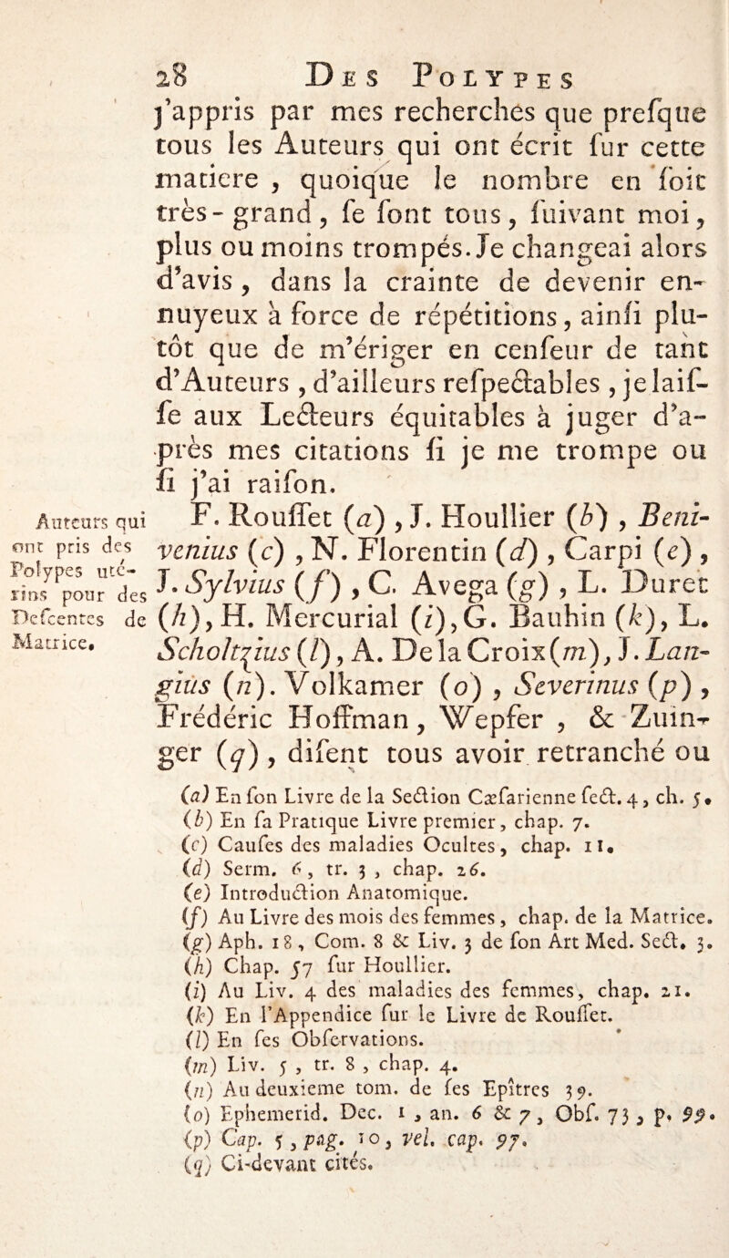 Auteurs qui ont pris des Polypes uté¬ rins pour des Defcentes de Matrice* 28 Des Polypes j’appris par mes recherches que prefque tous les Auteurs qui ont écrit fur cette matière , quoique le nombre en foie très - grand , fe font tous, fuivant moi, plus ou moins trompés. Je changeai alors d’avis, dans la crainte de devenir en¬ nuyeux à force de répétitions, ainfi plu¬ tôt que de m’ériger en cenfeur de tant d’Auteurs , d’ailleurs refpeétables, jelaif- fe aux Leéteurs équitables à juger d’a¬ près mes citations fi je me trompe ou fi j’ai raifon. F. Rouffet (<2), J. Houllier (ô) , Beni- venius (c) , N. Florentin (</), Carpi (e) , J. Sylvius {f) , C. Avega (g) , L. Duree (h)y H. Mercurial (i),G. Bauhin (k), L. SckoItTius (/), A. De la Croix (m), 3. Lan- gius (n). Volkamer (o) , Scverinus (p) , Frédéric Hoffman, Wepfer , & Zuin-r ger (^r) , difent tous avoir retranché ou (a) En fon Livre de la Seélion Cæfarienne fedt. 4, ch. 5* (b) En fa Pratique Livre premier, chap. 7. (c) Caufes des maladies Ocultes, chap. il* (d) Serm. <>, tr. 3 , chap. 16. (e) Xntroduéfion Anatomique. (f) Au Livre des mois des femmes , chap. de îa Matrice. (g) Aph. 18 , Com. 8 Liv. 3 de fon Art Med. Sedl* 3. (h) Chap. 57 fur Houllier. (z) Au Liv. 4 des maladies des femmes, chap. 21. (k) En l’Appendice fur le Livre de Rouffet. (Z) En fes Obfervations. (m) Liv. 5 , tr. 8 , chap. 4. (n) Au deuxieme tom. de fes Epîtres 39. (o) Ephemerid. Dec. 1 , an. 6 & ;, Obf. 75 3 p« 99* (p) Cap. 5 ïOj vel cap. 97* (q) CLdevaat cités.