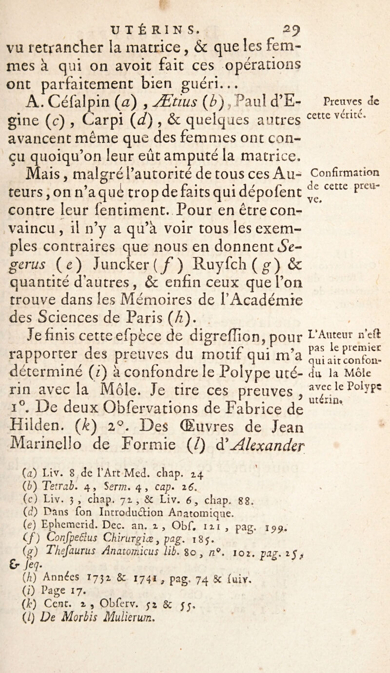 vu retrancher la matrice, & que les fem¬ mes à qui on avoit fait ces opérations ont parfaitement bien guéri... A. Céfalpin (a) , Æùus (Z»),Paul d’E- gine (c) , Carpi \d), & quelques autres avancent même que des femmes ont con¬ çu quoiqu’on leur eût amputé la matrice. Mais, malgré l’autorité de tous ces Au¬ teurs , on n’a qué trop de faits qui dépofent contre leur fentiment. Pour en être con¬ vaincu , il n’y a qu’à voir tous les exem¬ ples contraires que nous en donnent Se- gerus (e) Juncker (f) Ruyfch(g) & quantité d’autres, & enfin ceux que l’on trouve dans les Mémoires de l’Académie des Sciences de Paris (A). Je finis cette efpèce de digreflion, pour rapporter des preuves du motif qui m’a déterminé (i) à confondre le Polype uté¬ rin avec la Môle. Je tire ces preuves , i°. De deux Obfervations de Fabrice de Hilden. (k) i°. Des (Euvres de Jean Marinello de For mie (/) Alexander Preuves de cette vérité* Confirmation de cette preu¬ ve, L*Auteur n*eft pas le premier qui ait confon¬ du la Mole avec le Polype utérin* {ci) Liv. 8 de l’Art Med. chap. 24 (b) Tetrab. 4, Serm. 4, cap. 26, (c) Liv. 3, chap. 72, & Liv. 6, chap. 88, (ci) Dans fon Introdudion Anatomique. {e) Ephemerid. Dec. an. 2, Obf. 111, pag. 155*. Cf) Confpeôlus Chirurgiesy pag. 185. (g) Thefaurus Anatomicus lib. 80 a nQ. 102. pag. 1$? f> feq. {h) Années 1732 & 1741, pag. 74 & fuir. (i) Page I7» (k) Cent, 2 , Obferv. 52 & 55, (J) De Morbis Midierwn.