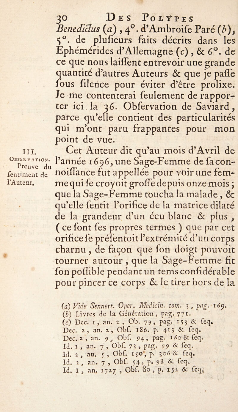 Observation1. Preuve du fentiment de l’Auteur. 30 Des Polypes Benediclus (a) , 40. d’Ambroife Paré (b), de plufieurs faits décrits dans les Ephémérides d’Allemagne (c) , & 6°. de ce que nous laiffent entrevoir une grande quantité d’autres Auteurs & que je pafîe fous filence pour éviter d’être prolixe. Je me contenterai feulement de rappor¬ ter ici. la 36. Obfervation de Saviard, parce qu’elle contient des particularités qui m’ont paru frappantes pour mon point de vue. l’année 1696, une Sage-Femme de facon- noifîance fut appellée pour voir une fem- mequi fe croyoit grolfe depuis onze mois ; que la Sage-Femme toucha la malade, & qu’elle fentit l’orifice de la matrice dilaté de la grandeur d’un écu blanc 6c plus t ( ce font fes propres termes ) que par cet orifice 1e préfentoit l’extrémité d’un corps charnu , de façon que fon doigt pouvoit tourner autour , que la Sage-Femme fit fon poffible pendant un tems confidérable pour pincer ce corps & le tirer hors de la (a) Vide Sennert. Oper. Medicin. tom. 3, pag. 169, (b) Livres de la Génération, pag. 771. (c) Dec. 1, an. z , Ob. 79, pag. 135 & feq. Dec. 2, an. 1, Obf. 1S6. p. 413 & feq. Dec. 2 , an. 9, Obf. 94, pag. i.<o&feq. Id. 1 , an. 7 , Obf. 73 , pag. 99 & feq. Id. 2, an. y , Obf. 150’, p. 306 & feq. Id. 2, an. 7 , Obf. 34, p. 98 & feq. Id. I , an. 1727 , Obf. 80 , p. 152, & feq;