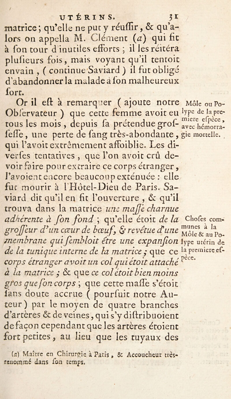 matrice; qu’elle ne put y réuffir, & qu’a- îors on appella M. Clément (u) qui fie à fon tour d inutiles efforts ; il les réitéra plufieurs fois, mais voyant qu’il tentoic envain , ( continue Saviard ) il fut obligé d'abandonner la malade à Ion malheureux fort. Or il eft à remarquer ( ajoute notre Observateur ) que cette femme avoiteu tous les mois , depuis fa prétendue grof- feffe, une perte de fan g très-abondante, qui Tavoit extrêmement affoiblie. Les di- verfes tentatives , que l’on a voit crû de¬ voir faire pour extraire ce corps étranger, J’avoient encore beaucoup exténuée : elle fut mourir à l’Hotel-Dieu de Paris. Sa¬ viard dit qu’il en fit l’ouverture , & qu’il trouva dans la matrice une majj'e charnue adhérente à fon fond ; qu’elle étoit de la grojjeur d’un cœur de bœuf, & revêtue dé une membrane qui fetnblo 'it être une expanfion de la tunique interne de la matrice ; que ce corps étranger avoir un col qui étoit attaché à la matrice ,* & que ce col étoit bien moins gros que fon corps ; que cette maffe s’étoic ians doute accrue ( pourfuit notre Au¬ teur ) par le moyen de quatre branches d’artères & de veines, q ui s’y diftribuoient de façon cependantque les artères étoienc fort petites, au lieu que les tuyaux des (ci) Maître en Chirurgie à Paris » 3c Accoucheur très- renommé dans fon temps» Môle ou Po¬ lype de la pre¬ mière efpècc , avec hémorra¬ gie mortelle* Chofes com« munes à la Môle & au Po¬ lype utérin de la première ef- pèce.