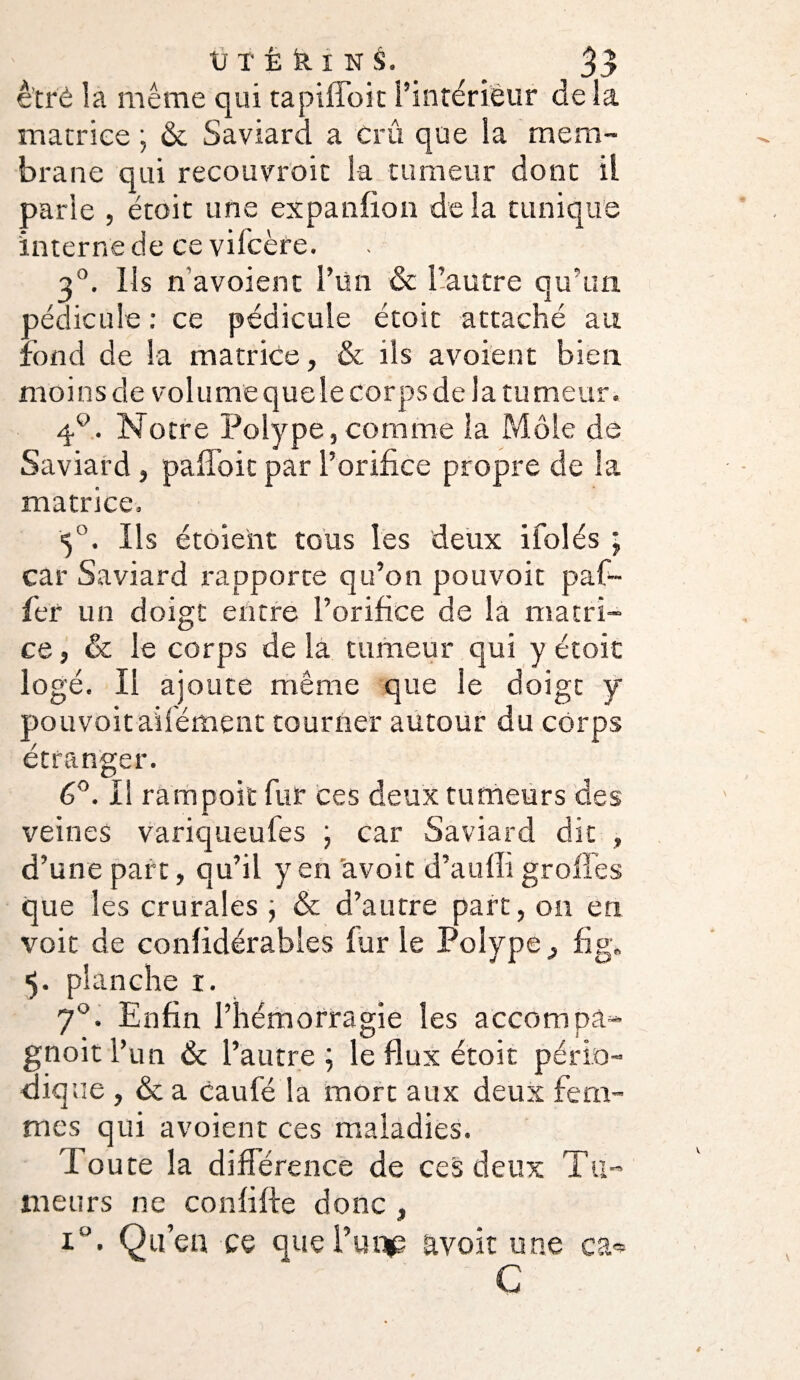 et ré là meme qui tapiffoit l’intérieur de la matrice ; & Saviard a Crû que la mem¬ brane qui recouvroit la tumeur dont il parle , étoit une expanfion delà tunique interne de ce vilcère. 3°. Ils n’avoient l’un & l’autre qu’un pédicule : ce pédicule étoit attaché au fond de la matrice, & ils avoient bien moins de volume quele corps de la tu meur. 4°. Notre Polype,comme la Môle de Saviard, pafl’oit par l’orifice propre de la matrice, 5°. Ils étoient tous les deux ifolés ; car Saviard rapporte qu’on pouvoit paf~ fer un doigt entre l’orifice de la matri¬ ce, & le corps de la tumeur qui y étoit logé. Il ajoute même que le doigt y pouvoit ailément tourner autour du corps étranger. 6°. Il rampoit fur ces deux tumeurs des veines variqueufes ; car Saviard dit , d’une part, qu’il yen avoit d’aulli groffes que les crurales ; & d’autre part, on en voit de considérables fur le Polype, fi g. 5. planche 1. 70. Enfin l’hémorragie les accompâ- gnoit l’un & l’autre; le flux étoit pério¬ dique , & a caufé la mort aux deux fem¬ mes qui avoient ces maladies. doute la différence de ces deux Tu¬ meurs ne confifte donc , Qu’eu ce queTm^p avoit une ea<* C