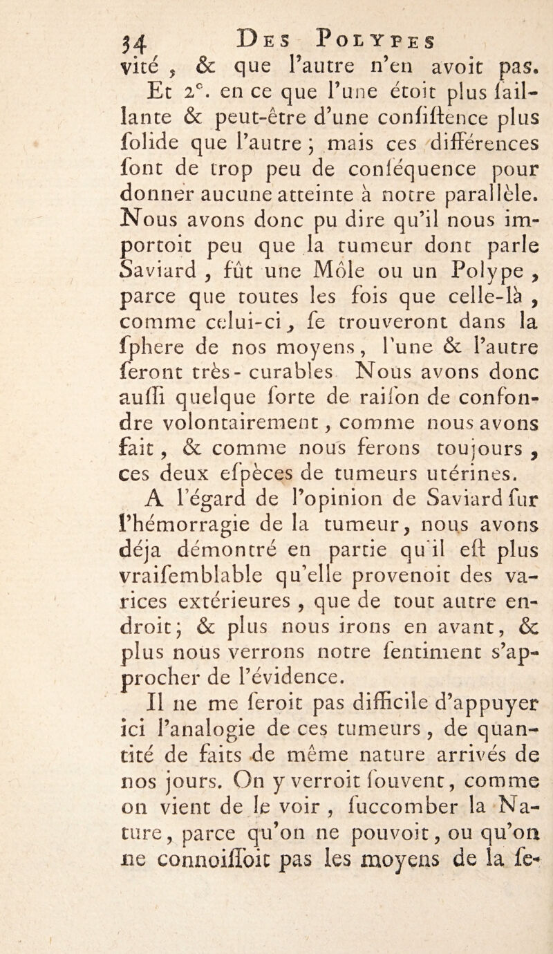 vite , & que l’autre n’en avoir pas. Et 2e. en ce que l’une étoit plus Tail¬ lante & peut-être d’une confidence plus folide que l’autre ; mais ces différences lont de trop peu de conléquence pour donner aucune atteinte à notre parallèle. Nous avons donc pu dire qu’il nous im¬ portait peu que la tumeur dont parle Saviard , fût une Môle ou un Polype , parce que toutes les fois que celle-là , comme celui-ci, fe trouveront dans la fphere de nos moyens, l’une & l’autre feront très - curables Nous avons donc auffi quelque forte de railon de confon¬ dre volontairement, comme nous avons fait, & comme nous ferons toujours , ces deux efpèces de tumeurs utérines. A l’égard de l’opinion de Saviard fur l’hémorragie de la tumeur, nous avons déjà démontré en partie qu'il eff plus vraifemblabîe qu’elle provenoit des va¬ rices extérieures, que de tout autre en¬ droit; & plus nous irons en avant, & plus nous verrons notre fentiment s’ap¬ procher de l’évidence. Il ne me feroit pas difficile d’appuyer ici l’analogie de ces tumeurs, de quan¬ tité de faits de même nature arrivés de nos jours. On y verroit fouvent, comme on vient de le voir , fuccomber la Na¬ ture, parce qu’on ne pouvoit, ou qu’on ne connoifîbit pas les moyens de la fe-