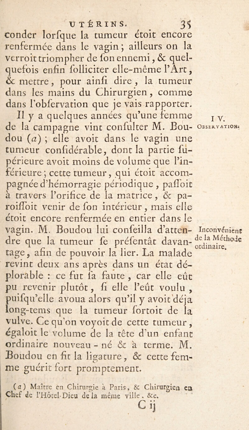 couder lorfque la tumeur étoit encore renfermée dans le vagin \ ailleurs on la verroit triompher de fon ennemi, & quel¬ quefois enfin folliciter elle-même l’Art, & mettre, pour ainli dire , la tumeur dans les mains du Chirurgien , comme dans l’obfervation que je vais rapporter. Il y a quelques années qu’une femme de la campagne vint confulter M. JBou- dou (a) ; elle avoir dans le vagin une tumeur confidérable, dont la partie fu- périeure avoit moins de volume que l’in¬ férieure ; cette tumeur, qui étoit accom¬ pagnée d’hémorragie périodique, pafloit à travers l’orifice de la matrice, 6c pa- roifîbit venir de fon intérieur, mais elle étoit encore renfermée en entier dans le vagin. M. Boudou lui confeilla d’atten¬ dre que la tumeur fe préfentât davan¬ tage , afin de pouvoir la lier. La malade revint deux ans après dans un état dé¬ plorable : ce fut fa faute , car elle eût pu revenir plutôt, fi elle l’eût voulu , puifqu’ elle avoua alors qu’il y avoit déjà long-tems que la tumeur fortoit de la vulve. Ce qu’on voyoit de cette tumeur , égaloit le volume de la tête d'un enfant ordinaire nouveau - né & a terme. M. Boudou en fit la ligature, & cette fem¬ me guérit fort promptement. ( a ) Maître en Chirurgie à Paris, & Chirurgien ea Chef de i’Hôcel-Dieu delà même ville, &c. Cij i v. OBSEKV ATIOHi Inconvénient de la Méthode ordinaire»