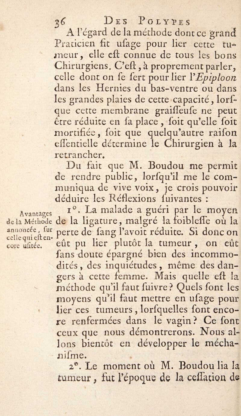 A l’égard de la méthode dont ce grand Praticien fit ufage pour lier cette tu¬ meur, elle eft connue de tous les bons Chirurgiens, C’eft, à proprement parler, celle dont on fe fert pour lier Y Epiploon dans les Hernies du bas-ventre ou dans les grandes plaies de cette capacité, lors¬ que cette membrane graifTeufe ne peut être réduite en la place , foit qu’elle foie mortifiée, foit que quelqu’autre raifon effentielle détermine le Chirurgien à la retrancher. Du fait que M. Boudou me permit de rendre public, lorfqu’il me le com¬ muniqua de vive voix, je crois pouvoir déduire les Réflexions fuivantes : i°. La malade a guéri par le moyen delà Méthode de la ligature, malgré la foiblefle où la annoncée, fur perte ùe fang l’avoit réduite. Si donc on celle qui elt en- f A r 0 , „ , A corc ulltée. eut pu lier plutôt la tumeur , on eue fans doute épargné bien des incommo¬ dités, des inquiétudes , même des dan¬ gers à cette femme. Mais quelle efl: la -- méthode qu’il faut fuivre ? Quels font les moyens qu’il faut mettre en ufage pour lier ces tumeurs , lorfquelles font enco¬ re renfermées dans le vagin ? Ce font ceux que nous démontrerons. Nous al¬ lons bientôt en développer le mécha- iiifme. 2W. Le moment où M. Boudou lia la rameur, fut l’époque de la ceffation d© Avantages