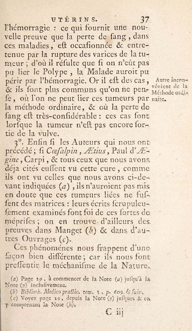 l’hémorragie : ce qui fournit , une nou¬ velle preuve que la perte de fang , dans ces maladies, eft occafionnée & entre¬ tenue par la rupture des varices de la tu¬ meur ; d’où il réfui te que fi on n’eût pas pu lier le Polype , la Malade auroit pu périr par l’hémorragie. Or il eft des cas, Autre încon- & ils font plus communs qu’on ne peiv Ehodeo^dlJ fè , ou l'on ne peut lier ces tumeurs par nairs. la méthode ordinaire, & où la perte de fang eft très-conlidérable : ces cas font lorfque la tumeur n’eft pas encore lor-. tie de la vulve. a0. Enfin fi les Auteurs qui nous ont précédé ; fi C cefalpin, Ætius, Paul à’Æ- e, Car pi, & tous ceux que nous avons, a cités eu lient vu cette cure, comme ils ont vu celles que nous avons ci-de¬ vant indiquées (a) , ils n’auroient pas mis en doute que ces rumeurs liées ne ftif- fent des matrices : leurs écrits fcrupuleu- f.ement examinés font foi de ces fortes de méprifes ; on en trouve d’ailleurs des. preuves dans Manger (b) de dans, d’au¬ tres Ouvrages (c). Ces phénomènes nous frappent d'une façon bien différente; car ils nous font preffentir le naéchanifme de la Nature», +■ {a) Page 19 , à commencer de h Note (a) jufqu’à la Note (v) incînfivemens. (b) Bibliorh* Medico praôlic. tom». ’ v p* 609 ^yfulv» (c) Voyez page 19, depuis la Note (e) jufqucs & ci y comprenant la Note (fr)4 . c UJ