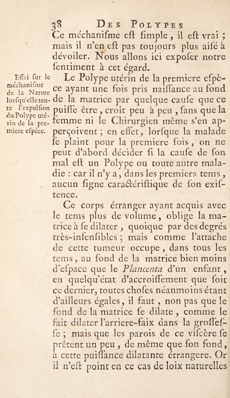 Effai fur le méchanifme de la Nature lorfqu’elle ten¬ te l’expulfîon du Polype uté¬ rin cîe la pre¬ mière efpèce. 38 Des Polypes Ce méchanifme eft limple , il eft vrai ; mais il n’en eft pas toujours plus ailé à dévoiler. Nous allons ici expofer notre fentiment à cet égard. Le Polype utérin de la premiers efpè¬ ce ayant une fois pris naiftance au fond de la matrice par quelque caule que ce ouille être , croît peu à peu , fans que la ::emme ni le Chirurgien même s’en ap¬ erçoivent ; en effet, lorfque la malade :é plaint pour la première lois , on ne peut d’abord décider fi la caufe de fou mal eft un Polype ou toute autre mala¬ die : car il n’y a, dans les premiers tems , aucun ligne, caraélériftique de Ion exif- tence. Ce corps étranger ayant acquis avec le tems plus de volume, oblige la ma¬ trice à le dilater quoique par des degrés très-infenlibles ; mais comme l’attache de cette tumeur occupe , dans tous les tems , au fond de la matrice bien moins d’elpace que le Planccnta d’un enfant , en quelqu’état d’accroiffement que foit ce dernier, toutes chofes néanmoins étant d’ailleurs égales, il faut , non pas que le fond de la matrice fe dilate , comme le fait dilater l’arriere-faix dans la groffef- fe ; mais que les parois de ce vifcère fe prêtent un peu , de même que fon fond, a cette puiflance dilatante étrangère. Or il n’eft point en ce cas de loix naturelles
