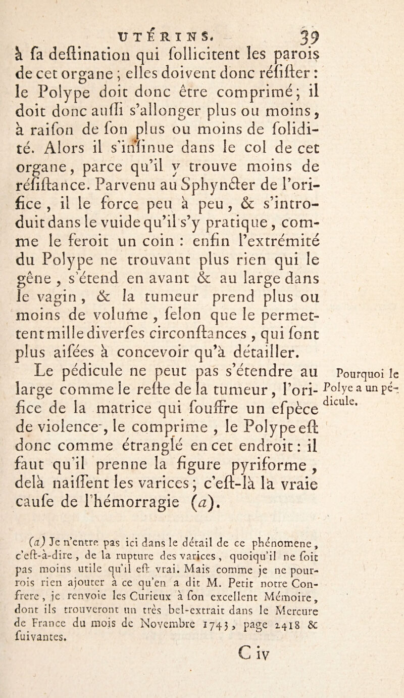 à fa deftination qui follicitent les parois de cet organe ; elles doivent donc réïifter : le Polype doit donc être comprimé ; il doit donc aulli s’allonger plus ou moins, à raifon de fon plus ou moins de folidi- té. Alors il s’iminue dans le col de cet organe, parce qu’il y trouve moins de réiîftance. Parvenu au Sphynfter de l’ori¬ fice , il le force peu à peu , & s’intro¬ duit dans le vuide qu’il s’y pratique , com¬ me le feroit un coin : enfin l’extrémité du Polype ne trouvant plus rien qui le gêne , s'étend en avant & au large dans le vagin , ëc la tumeur prend plus ou moins de volume , félon que le permet¬ tent mille diverfes circonftances , qui font plus aifées à concevoir qu’à détailler. Le pédicule ne peut pas s’étendre au large comme le refie de la tumeur, l’ori¬ fice de la matrice qui fouffre un efpèce de violence-, le comprime , le Polype eft donc comme étranglé en cet endroit : il faut qu’il prenne la figure pyriforme , delà naiflent les varices ; c’eft-là là vraie caufe de I hémorragie (a). (a) Je n’entre pas ici dans le détail de ce phénomène ÿ c’eft-à-dire , de la rupture des varices , quoiqu’il ne foie pas moins utile qu’il efi: vrai. Mais comme je ne pour- rois rien ajouter à ce qu’en a dit M. Petit notre Con¬ frère , ie renvoie les Curieux à fon excellent Mémoire * dont ils trouveront un très bel-extrait dans le Mercure de France du mois de Novembre 1743, page 1418 &C fuivantes. C iv Pourquoi le Polye a un pé¬ dicule. t