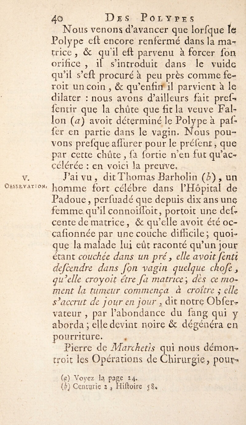 V'. Oss*.?-vat: om, 40 D e s Polypes Nous venons d’avancer que iorfque ïe Polype eft encore renfermé dans la ma¬ trice , & qu'il eft parvenu à forcer fon orifice , il s’introduit dans le vuide qu’il s’eft procuré à peu près comme fe- roit un coin , & qu’enfin il parvient a le dilater : nous avons d’ailleurs fait pref-. fentir que la chute que fit la veuve Fai- Ion (a) avoit déterminé le Polype à paf- fer en partie dans le vagin. Nous pou¬ vons prefque afturer pour le préfent, que par cette chute , fa fortie n’en fut qu’ac¬ célérée : en voici la preuve. J’ai vu , dit Thomas Barholin (h) , un homme fort célébré dans l’Hôpital de Padoue, perfuadé que depuis dix ans une femme qu’il çonnoifloit, portoit une def- cente de matrice, & qu’elle avoit été oc- çaftonnée par une couche difficile ; quoi¬ que la malade lui eût raconté qu’un jour étant couchée dans un pré, elle avoit fenti dejcendre dans fon vagin quelque chofe t qu ’elle croyoit être fa matrice dès ce mo¬ ment la tumeur commença à croître ; elle s’accrut de joiir en jour, dit notre Qbfer? vateur , par l’abondance du fan g qui y aborda ; elle devint noire & dégénéra en pourriture. Pierre de Marchais qui nous démon¬ trait les Opérations de Chirurgie, pour- / (a) Voyez la page 2.4. (f) Ceatane % * ïiiftoire