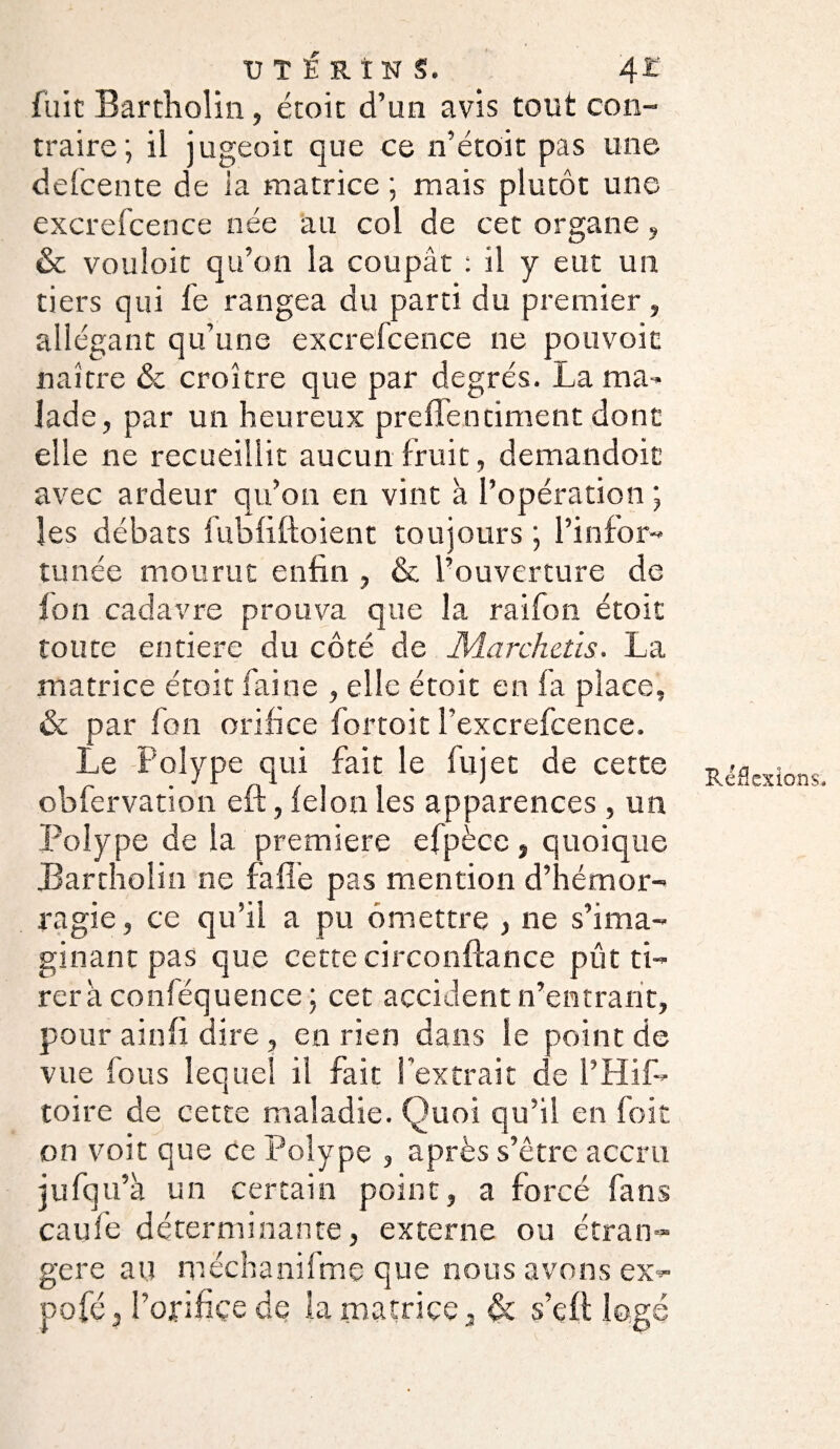 fuie Bartholin, étoit d’un avis tout con¬ traire ; il jugeoit que ce n’étoit pas une defcente de ia matrice ; mais plutôt une excrefcence née au col de cet organe, & vouloir qu’on la coupât : il y eut un tiers qui fe rangea du parti du premier, allégant qu’une excrefcence ne pouvoic naître ôc croître que par degrés. La ma¬ lade, par un heureux preflen ciment dont elle ne recueillit aucun fruit, demandoic avec ardeur qu’on en vint à l’opération ; les débats fubfiftoient toujours \ l’infor¬ tunée mourut enfin , & l’ouverture de ion cadavre prouva que la raifon étoit toute entière du côté de Æarchctis. La matrice étoit faine , elle étoit en fa place, & par fon orifice fortoit l’excrefcence. Le Polype qui fait le fujec de cette obfervation eft, ielon les apparences , un Polype de la première efpècc , quoique JBartholin ne fa fié pas mention d’hémor¬ ragie , ce qu’il a pu omettre , ne s’ima¬ ginant pas que cette circonftance pût ti¬ rera conféquence ; cet accident n’entrant, pour ainfi dire, en rien dans le point de vue fous lequel il fait l'extrait de l’Hif- toire de cette maladie. Quoi qu’il en foit on voit que ce Polype , après s’être accru jufqu’à un certain point, a forcé fans caufe déterminante, externe ou étran¬ gère au mëchanifme que nous avons ex¬ po fé, l’orifice de ia matrice, & s’çft logé Réflexions*