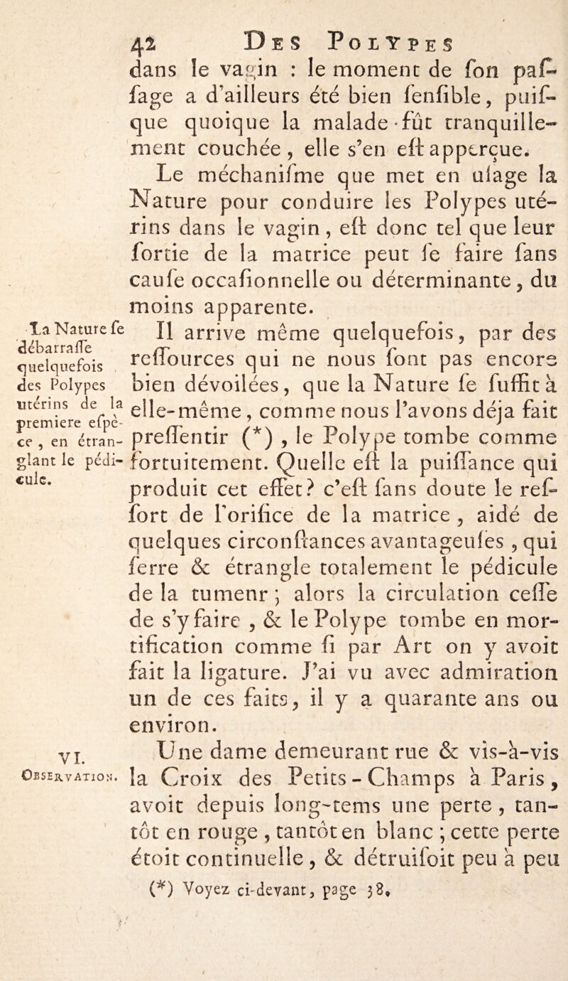 Xa Nature fe débar rafTe quelquefois des Polypes utérins de la première efpè- ce , en étran¬ glant le pédi¬ cule. VL Observation. 42 Des Polypes dans le vagin : le moment de fon paff fage a d’ailleurs été bien lenfible, puif- que quoique la malade - fût tranquille¬ ment couchée , elle s’en eft apperçue. Le méchanifme que met en uiage la Nature pour conduire les Polypes uté¬ rins dans le vagin , eft donc tel que leur fortie de la matrice peut fe faire fans caufe occafionnelle ou déterminante, du moins apparente. Il arrive même quelquefois, par des reffources qui ne nous font pas encore bien dévoilées, que la Nature le fuffit à elle -même, comme nous l’avons déjà fait preiïéntir (*) , le Polype tombe comme fortuitement. Quelle eft la puiffance qui aroduit cet effet ? c’eft fans doute le reff fort de l'orifice de la matrice , aidé de quelques circonftances avantageules, qui ferre & étrangle totalement le pédicule de la tumenr ; alors la circulation celle de s’y faire , & le Polype tombe en mor¬ tification comme fi par Art on y avoit fait la ligature. J’ai vu avec admiration un de ces faits, il y a quarante ans ou environ. Une dame demeurant rue & vis-à-vis la Croix des Petits - Champs à Paris , avoit depuis long-tems une perte , tan¬ tôt en rouge , tantôt en blanc ; cette perte étoit continuelle , & détruifoit peu à peu (*) Voyez ci-devant, page 38,